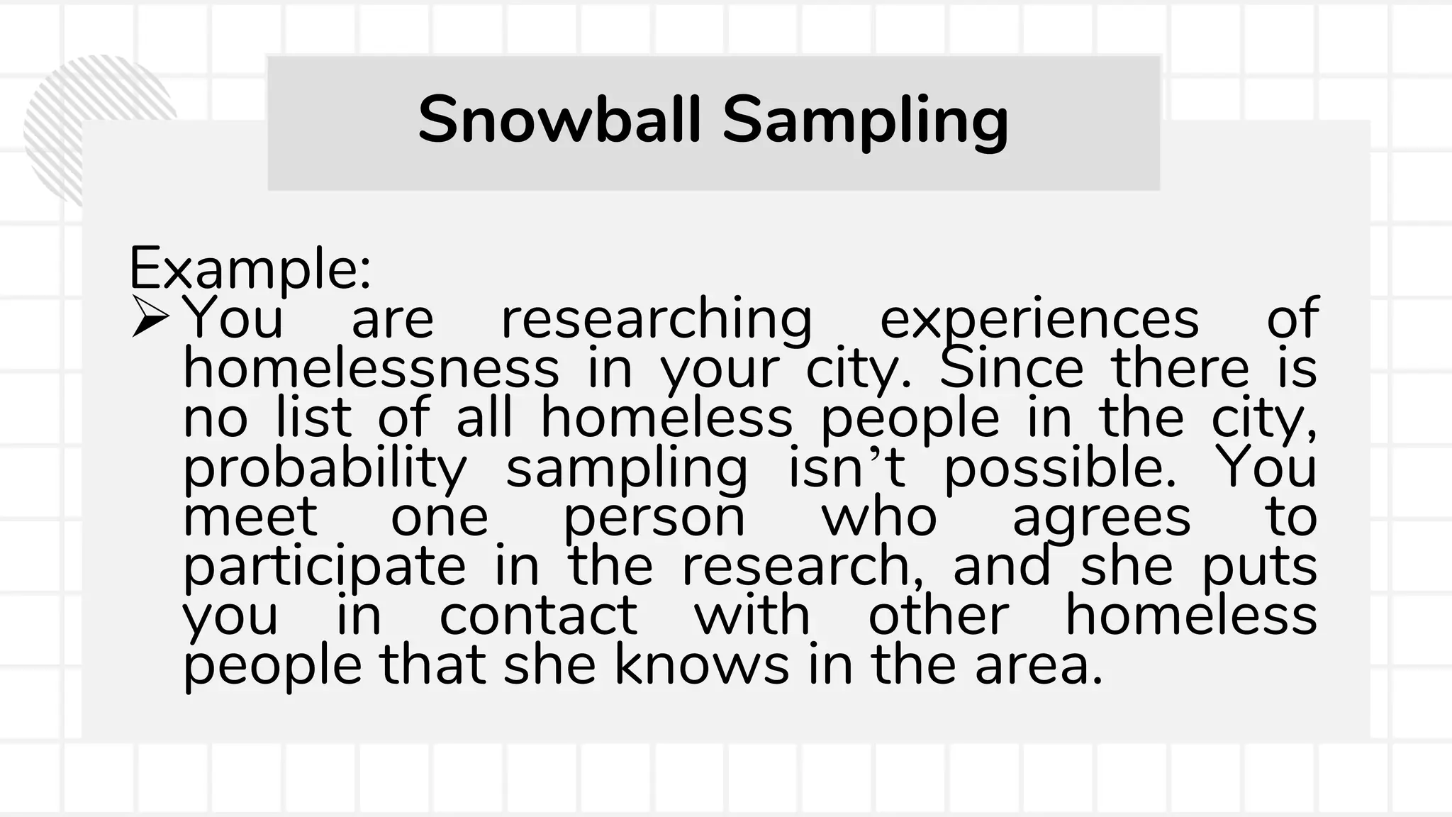Example:
You are researching experiences of
homelessness in your city. Since there is
no list of all homeless people in the city,
probability sampling isn’t possible. You
meet one person who agrees to
participate in the research, and she puts
you in contact with other homeless
people that she knows in the area.
Snowball Sampling
 