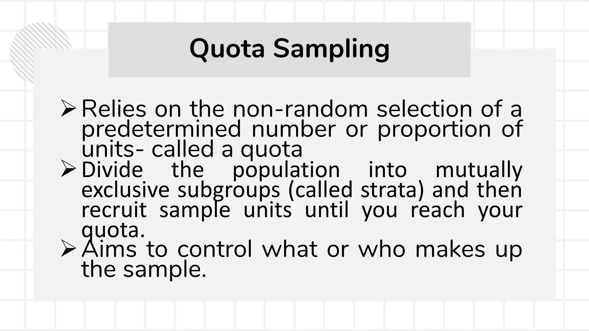 Relies on the non-random selection of a
predetermined number or proportion of
units- called a quota
Divide the population into mutually
exclusive subgroups (called strata) and then
recruit sample units until you reach your
quota.
Aims to control what or who makes up
the sample.
Quota Sampling
 