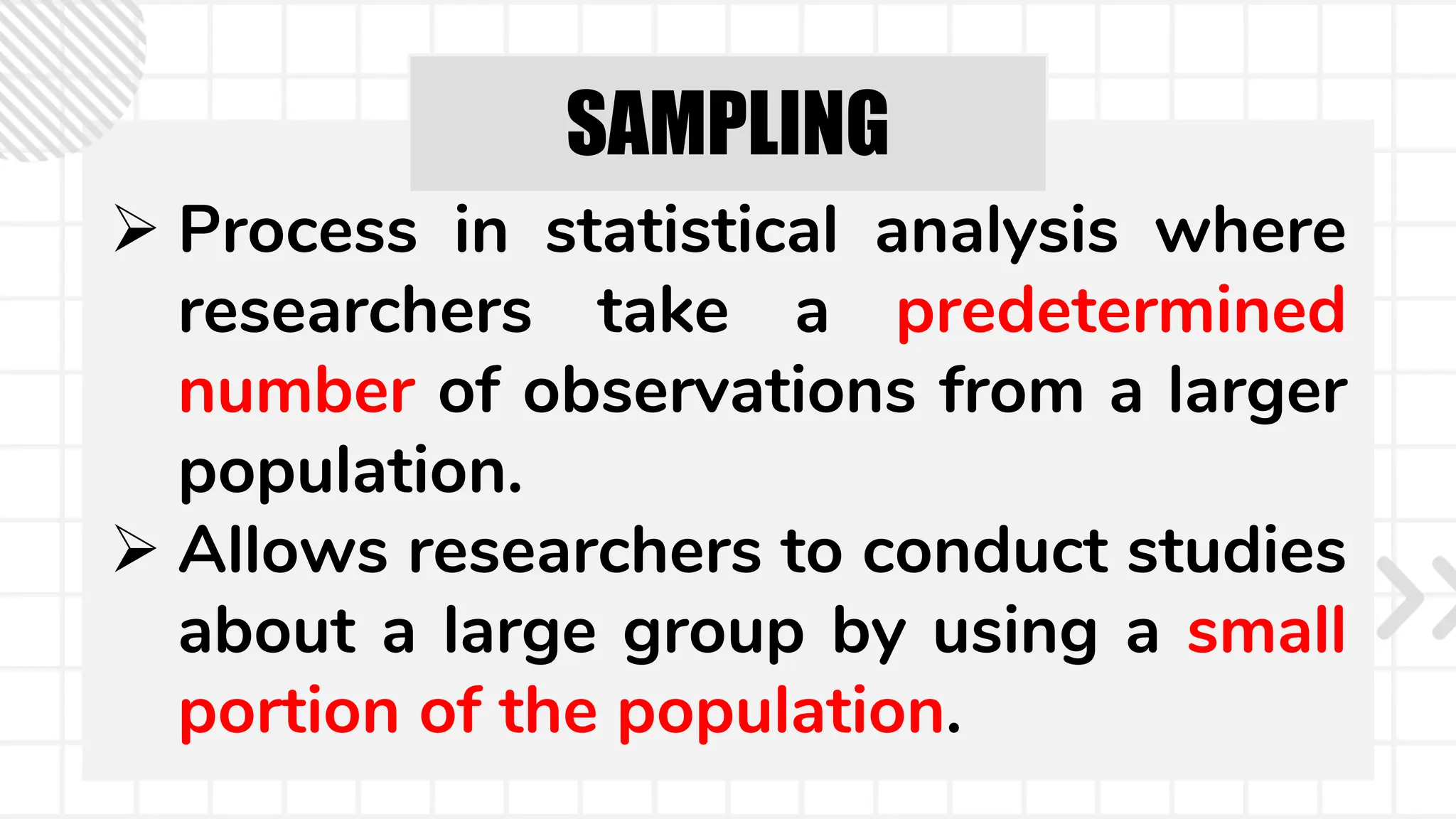 SAMPLING
 Process in statistical analysis where
researchers take a predetermined
number of observations from a larger
population.
 Allows researchers to conduct studies
about a large group by using a small
portion of the population.
 