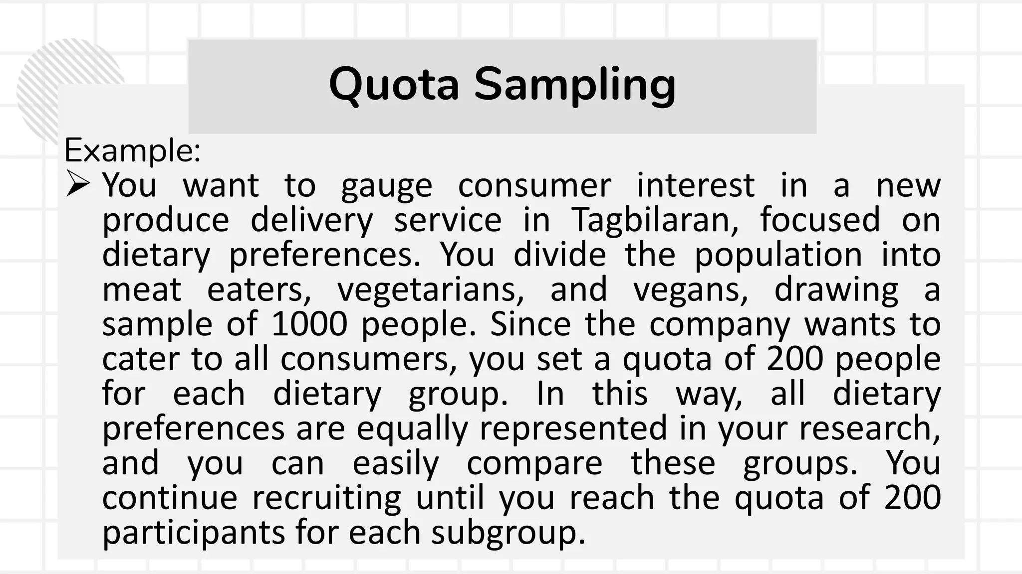 Example:
 You want to gauge consumer interest in a new
produce delivery service in Tagbilaran, focused on
dietary preferences. You divide the population into
meat eaters, vegetarians, and vegans, drawing a
sample of 1000 people. Since the company wants to
cater to all consumers, you set a quota of 200 people
for each dietary group. In this way, all dietary
preferences are equally represented in your research,
and you can easily compare these groups. You
continue recruiting until you reach the quota of 200
participants for each subgroup.
Quota Sampling
 