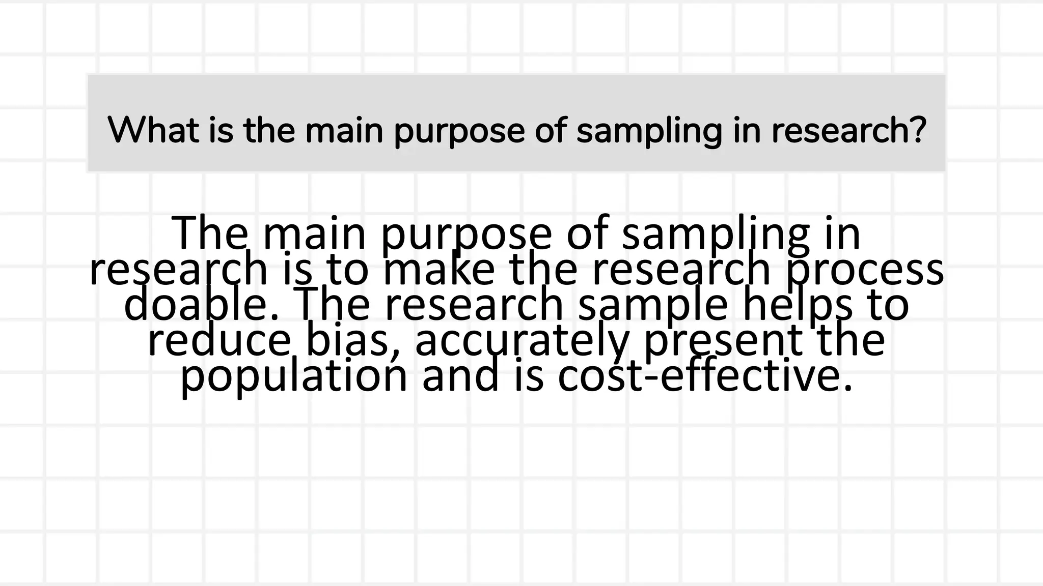 The main purpose of sampling in
research is to make the research process
doable. The research sample helps to
reduce bias, accurately present the
population and is cost-effective.
What is the main purpose of sampling in research?
 
