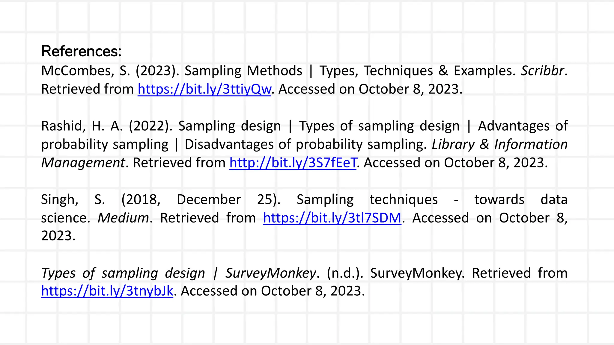 References:
McCombes, S. (2023). Sampling Methods | Types, Techniques & Examples. Scribbr.
Retrieved from https://bit.ly/3ttiyQw. Accessed on October 8, 2023.
Rashid, H. A. (2022). Sampling design | Types of sampling design | Advantages of
probability sampling | Disadvantages of probability sampling. Library & Information
Management. Retrieved from http://bit.ly/3S7fEeT. Accessed on October 8, 2023.
Singh, S. (2018, December 25). Sampling techniques - towards data
science. Medium. Retrieved from https://bit.ly/3tl7SDM. Accessed on October 8,
2023.
Types of sampling design | SurveyMonkey. (n.d.). SurveyMonkey. Retrieved from
https://bit.ly/3tnybJk. Accessed on October 8, 2023.
 