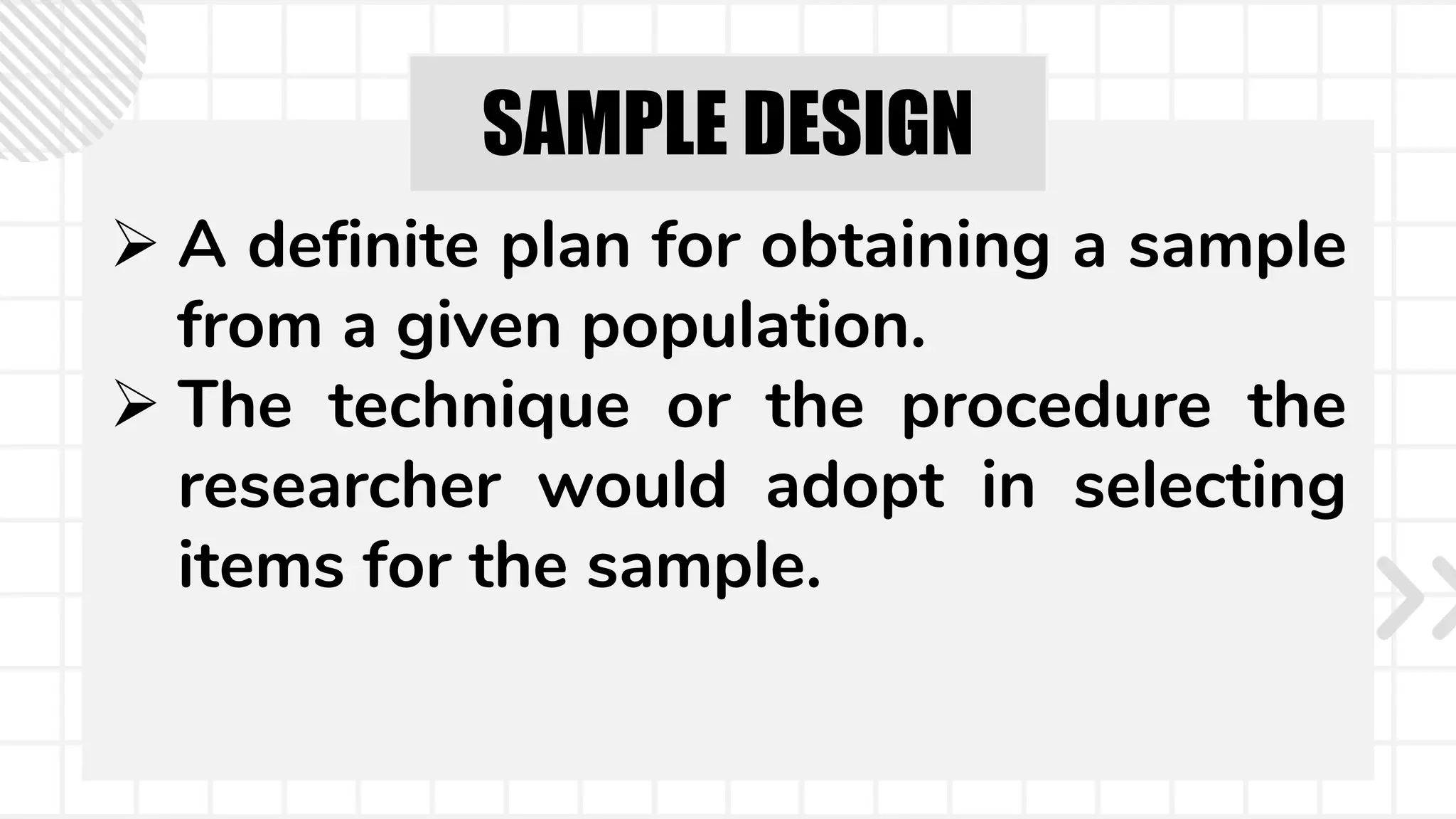 SAMPLE DESIGN
 A definite plan for obtaining a sample
from a given population.
 The technique or the procedure the
researcher would adopt in selecting
items for the sample.
 