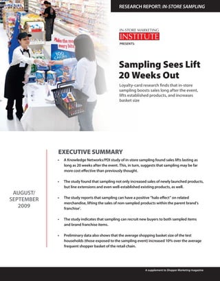 RESEARCH REPORT: IN-STORE SAMPLING




                                                   PRESENTS:




                                                  Sampling Sees Lift
                                                  20 Weeks Out
                                                   Loyalty-card research finds that in-store
                                                   sampling boosts sales long after the event,
                                                   lifts established products, and increases
                                                   basket size




            EXECUTIVE SUMMARY
            •	   A	Knowledge	Networks/PDI	study	of	in-store	sampling	found	sales	lifts	lasting	as	
                 long	as	20	weeks	after	the	event.	This,	in	turn,	suggests	that	sampling	may	be	far	
                 more	cost	effective	than	previously	thought.	

            •	   The	study	found	that	sampling	not	only	increased	sales	of	newly	launched	products,	
                 but	line	extensions	and	even	well-established	existing	products,	as	well.	
 AUGUST/
            •	   The	study	reports	that	sampling	can	have	a	positive	“halo	effect”	on	related	
SEPTEMBER
                 merchandise,	lifting	the	sales	of	non-sampled	products	within	the	parent	brand’s	
   2009          franchise1.

            •	   The	study	indicates	that	sampling	can	recruit	new	buyers	to	both	sampled	items	
                 and	brand	franchise	items.

            •	   Preliminary	data	also	shows	that	the	average	shopping	basket	size	of	the	test	
                 households (those exposed to the sampling event) increased 10% over the average
                 frequent	shopper	basket	of	the	retail	chain.	




                                                                   A supplement to Shopper Marketing magazine
 