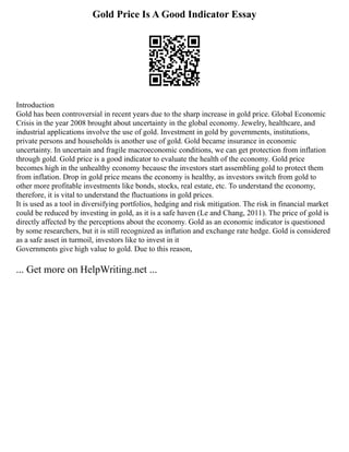 Gold Price Is A Good Indicator Essay
Introduction
Gold has been controversial in recent years due to the sharp increase in gold price. Global Economic
Crisis in the year 2008 brought about uncertainty in the global economy. Jewelry, healthcare, and
industrial applications involve the use of gold. Investment in gold by governments, institutions,
private persons and households is another use of gold. Gold became insurance in economic
uncertainty. In uncertain and fragile macroeconomic conditions, we can get protection from inflation
through gold. Gold price is a good indicator to evaluate the health of the economy. Gold price
becomes high in the unhealthy economy because the investors start assembling gold to protect them
from inflation. Drop in gold price means the economy is healthy, as investors switch from gold to
other more profitable investments like bonds, stocks, real estate, etc. To understand the economy,
therefore, it is vital to understand the fluctuations in gold prices.
It is used as a tool in diversifying portfolios, hedging and risk mitigation. The risk in financial market
could be reduced by investing in gold, as it is a safe haven (Le and Chang, 2011). The price of gold is
directly affected by the perceptions about the economy. Gold as an economic indicator is questioned
by some researchers, but it is still recognized as inflation and exchange rate hedge. Gold is considered
as a safe asset in turmoil, investors like to invest in it
Governments give high value to gold. Due to this reason,
... Get more on HelpWriting.net ...
 