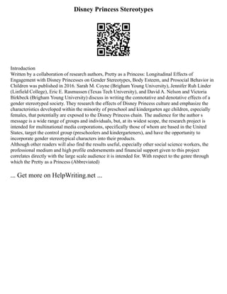 Disney Princess Stereotypes
Introduction
Written by a collaboration of research authors, Pretty as a Princess: Longitudinal Effects of
Engagement with Disney Princesses on Gender Stereotypes, Body Esteem, and Prosocial Behavior in
Children was published in 2016. Sarah M. Coyne (Brigham Young University), Jennifer Ruh Linder
(Linfield College), Eric E. Rasmussen (Texas Tech University), and David A. Nelson and Victoria
Birkbeck (Brigham Young University) discuss in writing the connotative and denotative effects of a
gender stereotyped society. They research the effects of Disney Princess culture and emphasize the
characteristics developed within the minority of preschool and kindergarten age children, especially
females, that potentially are exposed to the Disney Princess chain. The audience for the author s
message is a wide range of groups and individuals, but, at its widest scope, the research project is
intended for multinational media corporations, specifically those of whom are based in the United
States, target the control group (preschoolers and kindergarteners), and have the opportunity to
incorporate gender stereotypical characters into their products.
Although other readers will also find the results useful, especially other social science workers, the
professional medium and high profile endorsements and financial support given to this project
correlates directly with the large scale audience it is intended for. With respect to the genre through
which the Pretty as a Princess (Abbreviated)
... Get more on HelpWriting.net ...
 