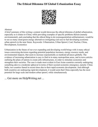 The Ethical Dilemma Of Global Urbanization Essay
Abstract
A brief summary of this writing s content would showcase the ethical dilemma of global urbanization,
especially as it relates to China; while providing examples of specific problems therein (namely
environmental), and concluding that the ethical thing to do (consequentialism utilitarianism), would be
to use as many clean/green energy alternatives (mitigating coal use) to fuel developing economic
urban sprawls in the near future. Keywords: Urbanization, Urban Sprawl, Coal, Nuclear, China,
Development, Economics
Urbanization in the future of our ever expanding and developing world brings with it many ethical
issues concerning decisions regarding potential population increases, energy resource needs, and
environmental impacts, that seem to increase exponentially as mankind advances globally. The
evidence of increasing urbanization is easy to find in in many metropolitan areas, and in news articles
outlining the plans of nations to create jobs infrastructure, in order to stimulate economies and
strengthen their societies. The case is made most evident in East Asian countries currently undergoing
something akin to a moderate upheaval in terms of their societal economic emergence, namely: China
India; two counties famed in recent times due to their rapid economic development. And although
both countries are undergoing rapid development, it would seem that China especially has the most
potential for large scale and modern urban sprawl, while simultaneously
... Get more on HelpWriting.net ...
 