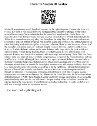 Character Analysis Of Ivanhoe
Michael Josephson once stated, People of character do the right thing even if no one else does, not
because they think it will change the world but because they refuse to be changed by the world.
(whatwillmatter.com) Character is defined as the mental and moral qualities distinctive to an
individual. It is what defines you and how you act, even when nobody is around. In Ivanhoe, by Sir
Walter Scott, many characters play a key role throughout the story. They all have extremely unique
personalities and each of them are gifted with different talents and abilities. Some of the characters are
gifted in fighting, while others are gifted in elegance or beauty. I have become very fond of several of
the characters in Ivanhoe, such as: The Black Knight, Ivanhoe, Rowena, Locksley, and Rebecca.
However, I admire Rebecca s character the most. Rebecca had a large role in the book, which was
impressive for a woman during this time. Many loved her because she was attractive and well
educated. Rebecca was described as, endowed with knowledge as with beauty ( Scott 284). Her father,
Isaac of York, was a Jewish man. Therefore, she participated in many of the Jewish traditions and was
steadfast in her beliefs. Although Rebecca s father was a greedy coward, Rebecca appeared to be a
stunning young lady that possessed characteristics of generosity, courage, and love. When she was
threatened with violence, or shamed for her religion, she responded with humble boldness. Rebecca s
bold character often showed when she always tried to do the right thing. I admire Rebecca the most
because of her selfless, beautiful, and faithful character. Rebecca s selflessness presented itself
through her adoration of medicine and willingness to heal those in need. She even gave medical
treatment to a poor man for free because she did not care for riches. She cared for the needs of others.
At the tournament of Ashby de la Zouche, Ivanhoe was terribly injured from falling off his horse. He
was immediately taken into the care of Rebecca. She put Ivanhoe before herself and cared for his
injuries, despite the consequence. While Rebecca was tending to Ivanhoe s wounds, she fell in love
with him. Although he had his eyes set on another
... Get more on HelpWriting.net ...
 