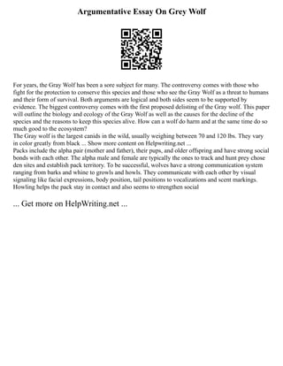 Argumentative Essay On Grey Wolf
For years, the Gray Wolf has been a sore subject for many. The controversy comes with those who
fight for the protection to conserve this species and those who see the Gray Wolf as a threat to humans
and their form of survival. Both arguments are logical and both sides seem to be supported by
evidence. The biggest controversy comes with the first proposed delisting of the Gray wolf. This paper
will outline the biology and ecology of the Gray Wolf as well as the causes for the decline of the
species and the reasons to keep this species alive. How can a wolf do harm and at the same time do so
much good to the ecosystem?
The Gray wolf is the largest canids in the wild, usually weighing between 70 and 120 lbs. They vary
in color greatly from black ... Show more content on Helpwriting.net ...
Packs include the alpha pair (mother and father), their pups, and older offspring and have strong social
bonds with each other. The alpha male and female are typically the ones to track and hunt prey chose
den sites and establish pack territory. To be successful, wolves have a strong communication system
ranging from barks and whine to growls and howls. They communicate with each other by visual
signaling like facial expressions, body position, tail positions to vocalizations and scent markings.
Howling helps the pack stay in contact and also seems to strengthen social
... Get more on HelpWriting.net ...
 