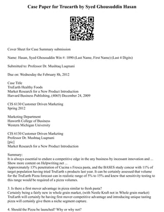 Case Paper for Truearth by Syed Ghousuddin Hasan
Cover Sheet for Case Summary submission
Name: Hasan, Syed Ghousuddin Win #: 1090 (Last Name, First Name) (Last 4 Digits)
Submitted to: Professor Dr. Mushtaq Luqmani
Due on: Wednesday the February 8h, 2012
Case Title
TruEarth Healthy Foods
Market Research for a New Product Introduction
Harvard Business Publishing, (4065) December 24, 2009
CIS 6130 Customer Driven Marketing
Spring 2012
Marketing Department
Haworth College of Business
Western Michigan University
CIS 6130 Customer Driven Marketing
Professor Dr. Mushtaq Luqmani
[pic]
Market Research for a New Product Introduction
Summary:
It is always essential to endure a competitive edge in the any business by incessant innovation and ...
Show more content on Helpwriting.net ...
Approximately 13% penetration of Cucina s Fresca pasta, and the BASES study concur with 11% of
target population having tried TruEarth s products last year. It can be certainly assessed that volume
for the TruEarth Pizza forecast can in realistic range of 5% to 15% and knew that sensitivity testing to
this range would be required of a pizza volumes.
3. Is there a first mover advantage in pizza similar to fresh pasta?
Certainly being a fairly new in whole grain market, (with Nestle Kraft not in Whole grain market)
TruEarth will certainly be having first mover competitive advantage and introducing unique tasting
pizza will certainly give them a niche segment capture.
4. Should the Pizza be launched? Why or why not?
 