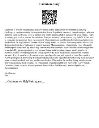 Cadmium Essay
Cadmium is present on earth crust as heavy metal and its exposure in environment is very big
challenge to environmentalist because cadmium is non degradable in nature. In environment cadmium
transfers from one trophic level to another and finally accumulated in human with toxic effects. There
is an emergent need to remove the cadmium from environment. Microbes are very helpful in this area
to remediate the cadmium from environment. Microorganisms used biotransformation and adsorption
mechanisms for regulation of translocation of heavy metals. In present time many research have been
done on the toxicity of cadmium in microorganisms. Microorganisms release many types of organic
and inorganic substances by which they can detoxify the cadmium. Such character of microorganisms
is regulated by genes organized at operons and heavy metal resistance genes mostly present on
plasmids. Out of several mechanisms active export is the main mechanisms in cadmium tolerant
bacteria. Several metal specific sensor strains have been formed and applied in many laboratories.
PGPR (plant growth promoting rhizobacteria) are particularly important for enhancing plant growth in
metal contaminated soil and also used in remediation. This review focused on heavy metal resistant
microorganism and their potential for remediation of contaminated soil. Keywords: Heavy metal,
Cadmium, Metal resistant microorganisms, Remediation, Soil Bacteria, Industrial pollution,
Bioremediation
Introduction
The
... Get more on HelpWriting.net ...
 