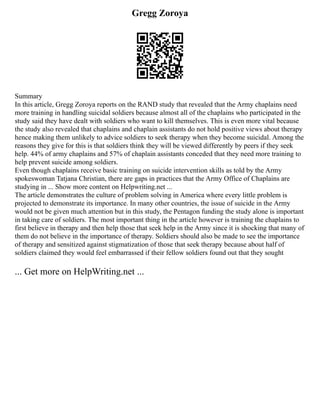 Gregg Zoroya
Summary
In this article, Gregg Zoroya reports on the RAND study that revealed that the Army chaplains need
more training in handling suicidal soldiers because almost all of the chaplains who participated in the
study said they have dealt with soldiers who want to kill themselves. This is even more vital because
the study also revealed that chaplains and chaplain assistants do not hold positive views about therapy
hence making them unlikely to advice soldiers to seek therapy when they become suicidal. Among the
reasons they give for this is that soldiers think they will be viewed differently by peers if they seek
help. 44% of army chaplains and 57% of chaplain assistants conceded that they need more training to
help prevent suicide among soldiers.
Even though chaplains receive basic training on suicide intervention skills as told by the Army
spokeswoman Tatjana Christian, there are gaps in practices that the Army Office of Chaplains are
studying in ... Show more content on Helpwriting.net ...
The article demonstrates the culture of problem solving in America where every little problem is
projected to demonstrate its importance. In many other countries, the issue of suicide in the Army
would not be given much attention but in this study, the Pentagon funding the study alone is important
in taking care of soldiers. The most important thing in the article however is training the chaplains to
first believe in therapy and then help those that seek help in the Army since it is shocking that many of
them do not believe in the importance of therapy. Soldiers should also be made to see the importance
of therapy and sensitized against stigmatization of those that seek therapy because about half of
soldiers claimed they would feel embarrassed if their fellow soldiers found out that they sought
... Get more on HelpWriting.net ...
 
