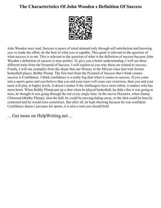 The Characteristics Of John Wooden s Definition Of Success
John Wooden once said, Success is peace of mind attained only through self satisfaction and knowing
you ve made the effort, do the best of what you re capable. This quote is relevant to the question of
what success is to me. This is relevant to the question of what is the definition of success because John
Wooden s definition of success is near perfect. To give you a better understanding, I will use three
different traits from the Pyramid of Success. I will explain to you why these are related to success.
Finally, I will use examples from the skype that our History in the Movies class had with former
basketball player, Bobby Plump. The first trait from the Pyramid of Success that I think creates
success is Confidence. I think confidence is a really big deal when it comes to success. If you come
into a sports game and you believe that you and your team will come out victorious, than you and your
team will play at higher levels. It doesn t matter if the challengers have more talent, it matters who has
more heart. When Bobby Plump put up a shot when he played basketball, he didn t this it was going to
miss, he thought it was going through the net every single time. In the movie Hoosiers, when Jimmy
Chitwood (Bobby Plump), shot the ball, he could be moving,fading away, or the shot could be heavily
contested and he would miss sometimes. But after all, he kept shooting because he was confident.
Confidence doesn t just pass for sports, it is also a trait you should hold
... Get more on HelpWriting.net ...
 