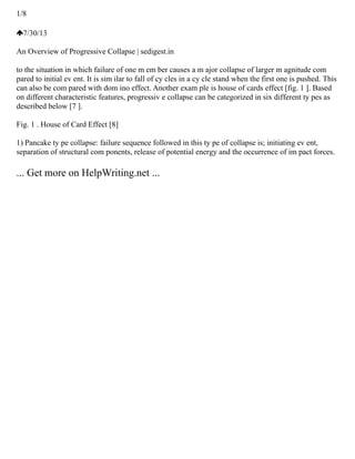 1/8
7/30/13
An Overview of Progressive Collapse | sedigest.in
to the situation in which failure of one m em ber causes a m ajor collapse of larger m agnitude com
pared to initial ev ent. It is sim ilar to fall of cy cles in a cy cle stand when the first one is pushed. This
can also be com pared with dom ino effect. Another exam ple is house of cards effect [fig. 1 ]. Based
on different characteristic features, progressiv e collapse can be categorized in six different ty pes as
described below [7 ].
Fig. 1 . House of Card Effect [8]
1) Pancake ty pe collapse: failure sequence followed in this ty pe of collapse is; initiating ev ent,
separation of structural com ponents, release of potential energy and the occurrence of im pact forces.
... Get more on HelpWriting.net ...
 