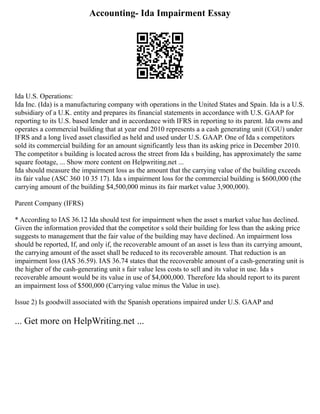 Accounting- Ida Impairment Essay
Ida U.S. Operations:
Ida Inc. (Ida) is a manufacturing company with operations in the United States and Spain. Ida is a U.S.
subsidiary of a U.K. entity and prepares its financial statements in accordance with U.S. GAAP for
reporting to its U.S. based lender and in accordance with IFRS in reporting to its parent. Ida owns and
operates a commercial building that at year end 2010 represents a a cash generating unit (CGU) under
IFRS and a long lived asset classified as held and used under U.S. GAAP. One of Ida s competitors
sold its commercial building for an amount significantly less than its asking price in December 2010.
The competitor s building is located across the street from Ida s building, has approximately the same
square footage, ... Show more content on Helpwriting.net ...
Ida should measure the impairment loss as the amount that the carrying value of the building exceeds
its fair value (ASC 360 10 35 17). Ida s impairment loss for the commercial building is $600,000 (the
carrying amount of the building $4,500,000 minus its fair market value 3,900,000).
Parent Company (IFRS)
* According to IAS 36.12 Ida should test for impairment when the asset s market value has declined.
Given the information provided that the competitor s sold their building for less than the asking price
suggests to management that the fair value of the building may have declined. An impairment loss
should be reported, If, and only if, the recoverable amount of an asset is less than its carrying amount,
the carrying amount of the asset shall be reduced to its recoverable amount. That reduction is an
impairment loss (IAS 36.59). IAS 36.74 states that the recoverable amount of a cash‐generating unit is
the higher of the cash‐generating unit s fair value less costs to sell and its value in use. Ida s
recoverable amount would be its value in use of $4,000,000. Therefore Ida should report to its parent
an impairment loss of $500,000 (Carrying value minus the Value in use).
Issue 2) Is goodwill associated with the Spanish operations impaired under U.S. GAAP and
... Get more on HelpWriting.net ...
 