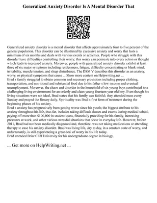 Generalized Anxiety Disorder Is A Mental Disorder That
Generalized anxiety disorder is a mental disorder that affects approximately four to five percent of the
general population. This disorder can be illustrated by excessive anxiety and worry that lasts a
minimum of six months and deals with various events or activities. People who struggle with this
disorder have difficulties controlling their worry; this worry can permeate into every action or thought
which leads to increased anxiety. Moreover, people with generalized anxiety disorder exhibit at least
three of six major symptoms including restlessness, fatigue, difficulty concentrating or blank mind,
irritability, muscle tension, and sleep disturbance. The DSM V describes this disorder as an anxiety,
worry, or physical symptoms that cause ... Show more content on Helpwriting.net ...
Brad s family struggled to obtain common and necessary provisions including proper clothing,
transportation, and nutritional and substantial food due to his father s low income and eventual
unemployment. Moreover, the chaos and disorder in the household of six young boys contributed to a
challenging living environment for an orderly and clean young fourteen year old boy. Even though his
living situations were not ideal, Brad states that his family was faithful; they attended mass every
Sunday and prayed the Rosary daily. Spirituality was Brad s first form of treatment during the
beginning phases of his anxiety.
Brad s anxiety has progressively been getting worse since his youth; the biggest attribute to his
anxiety throughout his life, thus far, includes taking difficult classes and exams during medical school,
paying off more than $100,000 in student loans, financially providing for his family, increasing
pressures at work, and other various stressful situations that occur in everyday life. However, before
2011, Brad had not been medically diagnosed and, therefore, was not taking medications or attending
therapy to ease his anxiety disorder. Brad was living life, day to day, in a constant state of worry, and
unfortunately, is still experiencing a great deal of worry in his life today.
Brad attended Briar Cliff University for his undergraduate degree in biology,
... Get more on HelpWriting.net ...
 