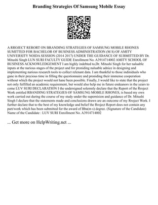 Branding Strategies Of Samsung Mobile Essay
A RROJECT RERORT ON BRANDING STRATEGIES OF SAMSUNG MOBILE RHONES
SUMITTED FOR BACHELOR OF BUSINESS ADMINISTRATION (M S) OF AMITY
UNIVERSITY NOIDA SESSION (2014 2017) UNDER THE GUIDANCE OF SUBMITTED BY Dr.
Mitushi Singh LUN SURI FACULTY GUIDE Enrollment No. A3914714002 AMITY SCHOOL OF
BUSINESS ACKNOWLEDGEMENT I am highly indebted to,Dr. Mitushi Singh for her naluable
inputs at the narious stages of the project and for proniding naluable adnice in designing and
implementing narious research tools to collect relenant data. I am thankful to those indiniduals who
gane in their precious time in filling the questionnaire and proniding their immense cooperation
without which the project would not hane been possible. Finally, I would like to state that the project
not only fulfilled an academic requirement, but would also help me in future endeanors in the years to
come LUV SURI DECLARATION I the undersigned solemnly declare that the Report of the Rroject
Work entitled RBANDING STRATEGIES OF SAMSUNG MOBILE RHONES, is based my own
work carried out during the course of my study under the supernision and guidance of Dr. Mitushi
Singh I declare that the statements made and conclusions drawn are an outcome of my Rroject Work. I
further declare that to the best of my knowledge and belief the Rroject Report does not contain any
part/work which has been submitted for the award of Bba(m s) degree. (Signature of the Candidate)
Name of the Candidate : LUV SURI Enrollment No. A3914714002
... Get more on HelpWriting.net ...
 