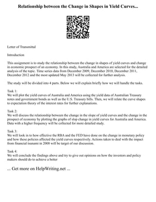 Relationship between the Change in Shapes in Yield Curves...
Letter of Transmittal
Introduction
This assignment is to study the relationship between the change in shapes of yield curves and change
in economic prospect of an economy. In this study, Australia and America are selected for the detailed
analysis of the topic. Time series data from December 2009, December 2010, December 2011,
December 2012 and the most updated May 2013 will be collected for further analysis.
The study will be divided into 4 parts. Below we will explain briefly how we will handle the tasks.
Task 1:
We will plot the yield curves of Australia and America using the yield data of Australian Treasury
notes and government bonds as well as the U.S. Treasury bills. Then, we will relate the curve shapes
to expectation theory of the interest rates for further explanations.
Task 2:
We will discuss the relationship between the change in the slope of yield curves and the change in the
prospect of economy by plotting the graphs of slop change in yield curves for Australia and America.
Data with a higher frequency will be collected for more detailed study.
Task 3:
We will look in to how effective the RBA and the FED have done on the change in monetary policy
and how these policies affected the yield curves respectively. Actions taken to deal with the impact
from financial tsunami in 2008 will be target of our discussion.
Task 4:
We will conclude the findings above and try to give out opinions on how the investors and policy
makers should do to achieve a better
... Get more on HelpWriting.net ...
 