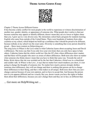 Theme Across Genres Essay
Chapter 2 Theme Across Different Genres
It has become a daily conflict for most people in the world to experience or witness discrimination of
another race, gender, identity, or appearance of someone else. What people don t realize is that just
because someone may appear or identify different, doesn t mean they are at a lower or higher status
than you. I grew up in a very diverse area. My elementary school had a program for students learning
English who came from outside of the United States. There were hundreds of students from other
countries at my school, which helped me build up a confidence that I should be proud to be different,
because nobody at my school was the exact same. Diversity is something that every person should be
proud ... Show more content on Helpwriting.net ...
The song lyrics in Where is the Love relate to what Catherine learns about accepting Jason and David
s differences. The lyrics say that if you only love your own kind, then you only have space to hate
others. Catherine learns that the whole world isn t like the OT clinic where differences don t matter,
and that there will be people who aren t as aware of others differences. Both texts also show no matter
what someone else thinks doesn t mean that you have to think that same way. Towards the end of
Rules, Kristi shows that she was weirded out by the fact that Catherine s friend was in a wheelchair
and couldn t talk. In Where is the Love , it says that no matter how much madness you show, it s not
going to change the thoughts of someone else. No matter how much a person strongly dislikes
someone elses differences, they will not change and there is nothing that person can do to change
those differences to their liking, and that s what makes us all unique. Both texts show that you can t
change a person because of your own opinion, and we have to accept that. Just because the person
next to you appears different and isn t exactly like you, doesn t mean you have the rights to bother
them about their differences, because you can t change them and they are in fact, no different than
... Get more on HelpWriting.net ...
 