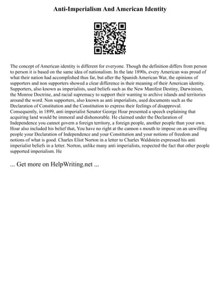 Anti-Imperialism And American Identity
The concept of American identity is different for everyone. Though the definition differs from person
to person it is based on the same idea of nationalism. In the late 1890s, every American was proud of
what their nation had accomplished thus far, but after the Spanish American War, the opinions of
supporters and non supporters showed a clear difference in their meaning of their American identity.
Supporters, also known as imperialists, used beliefs such as the New Manifest Destiny, Darwinism,
the Monroe Doctrine, and racial supremacy to support their wanting to archive islands and territories
around the word. Non supporters, also known as anti imperialists, used documents such as the
Declaration of Constitution and the Constitution to express their feelings of disapproval.
Consequently, in 1899, anti imperialist Senator George Hoar presented a speech explaining that
acquiring land would be immoral and dishonorable. He claimed under the Declaration of
Independence you cannot govern a foreign territory, a foreign people, another people than your own.
Hoar also included his belief that, You have no right at the cannon s mouth to impose on an unwilling
people your Declaration of Independence and your Constitution and your notions of freedom and
notions of what is good. Charles Eliot Norton in a letter to Charles Waldstein expressed his anti
imperialist beliefs in a letter. Norton, unlike many anti imperialists, respected the fact that other people
supported imperialism. He
... Get more on HelpWriting.net ...
 