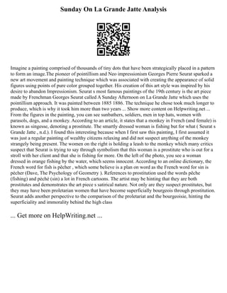 Sunday On La Grande Jatte Analysis
Imagine a painting comprised of thousands of tiny dots that have been strategically placed in a pattern
to form an image.The pioneer of pointillism and Neo impressionism Georges Pierre Seurat sparked a
new art movement and painting technique which was associated with creating the appearance of solid
figures using points of pure color grouped together. His creation of this art style was inspired by his
desire to abandon Impressionism. Seurat s most famous paintings of the 19th century is the art piece
made by Frenchman Georges Seurat called A Sunday Afternoon on La Grande Jatte which uses the
pointillism approach. It was painted between 1885 1886. The technique he chose took much longer to
produce, which is why it took him more than two years ... Show more content on Helpwriting.net ...
From the figures in the painting, you can see sunbathers, soldiers, men in top hats, women with
parasols, dogs, and a monkey. According to an article, it states that a monkey in French (and female) is
known as singesse, denoting a prostitute. The smartly dressed woman is fishing but for what ( Seurat s
Grande Jatte , n.d.). I found this interesting because when I first saw this painting, I first assumed it
was just a regular painting of wealthy citizens relaxing and did not suspect anything of the monkey
strangely being present. The women on the right is holding a leash to the monkey which many critics
suspect that Seurat is trying to say through symbolism that this woman is a prostitute who is out for a
stroll with her client and that she is fishing for more. On the left of the photo, you see a woman
dressed in orange fishing by the water, which seems innocent. According to an online dictionary, the
French word for fish is pêcher , which some believe is a plan on word as the French word for sin is
pécher (Dave, The Psychology of Geometry ). References to prostitution used the words pêche
(fishing) and péché (sin) a lot in French cartoons. The artist may be hinting that they are both
prostitutes and demonstrates the art piece s satirical nature. Not only are they suspect prostitutes, but
they may have been proletarian women that have become superficially bourgeois through prostitution.
Seurat adds another perspective to the comparison of the proletariat and the bourgeoisie, hinting the
superficiality and immorality behind the high class
... Get more on HelpWriting.net ...
 