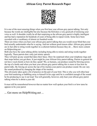 African Grey Parrot Research Paper
It is one of the most amazing things when you first hear your african grey parrot talking. Not only
because the words are intelligible but also because the bird does a very good job of mimicing your
voice as well. It shouldn t really be all that surprising as the african grey parrot is highly intelligent
and has had a reputation for hundreds of years of being able to repeat words. Some have been
recorded with a vocabluary of almost six hundred words.
There are times when you hear your african grey parrot talking that you would swear blind that your
bird actually understands what he is saying. And not without good reason either. African grey parrots
are in fact able to string words together in a coherent fashion because they do ... Show more content
on Helpwriting.net ...
Both also have the same talking ability including being able to mimic and string words together
logically. These parrots don t only just mimic speech.
They will pick up any sound that takes their fancy. Don t be surprised when your telephone rings and
then stops before you get there. It just might be your African Grey parrot talking. Parrots in general do
not have vocal chords so how do they speak? We, as humans, can produce sound by blowing across
the top of a bottle and when you hear your african grey parrot talking this is more or less how he
parrot talks. By forcing air across the top of his trachea your parrot can produce sound. He can vary
the sound produced by changing the shape of his trachea.
This obviously takes quite a bit of practice on the part of your bird. This is why you will often hear
your bird muttering or babbling away to himself in his cage until he is confident enough of the sound
he his producing to say it out loud. You will generally, however, only hear your african grey parrot
talking when he is about a year old.
It must still be remembered however that no matter how well spoken your bird is or how tame he
appears to be your parrot
... Get more on HelpWriting.net ...
 