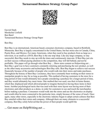 Turnaround Business Strategy Group Paper
Gavriel Stark
Mordechai Linfield
Ben Barel
Turnaround Business Strategy Group Paper
Best Buy
Best Buy is an international, American based, consumer electronics company, based in Richfield,
Minnesota. Best Buy is largely concentrated in the United States, but has stores also in Canada, China,
Puerto Rico, and Mexico. For many Americans, when they need to buy products from as large as a
television, to as small as a DVD, Best Buy is the one stop shop. Like any large company, to stay
successful, Best Buy needs to stay up with the times and continuously innovate. If Best Buy just sits
on their success without paying attention to the competition, they will fall behind, and not be
profitable. This paper will go through what Best Buy ... Show more content on Helpwriting.net ...
Best Buy s goal was to have customers constantly returning and purchasing the new product, as well
as the other many accessories and technologies Best Buy sells. Best Buy began to achieve real success
financially because of the number of people who would walk into their stores and make purchases.
Throughout the history of Best Buy s existence, they have constantly been working on their stores to
manipulate people to stay for as long as possible. This method of having customers in the store for a
long period of time would ultimately have people considering a purchase for a longer period of time,
and they would ultimately buy more items. One method that was used, was their in home theater,
which they displayed and which allowed people to imagine themselves having these items in their
home. Another psychological tactic that was used with their store layout was having most of their
electronics and other products as a demo, in order for customers to use and touch the merchandise
before making a purchase. Consumers would walk into the stores and use the electronics on display
and would often be more connected to the particular item, simply because of the sense of touch. Once
again, many other stores, especially in the electronic industry began to adopt certain cultures that Best
Buy entailed within their stores and company. Although there are many elements to a successful
company, Best Buy solely believed that the power of their people would uplift the
... Get more on HelpWriting.net ...
 