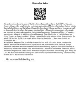 Alexander Avina
Alexander Avina s book, Specters of the Revolution: Peasant Guerillas in the Cold War Mexican
Countryside, provides insight into the contextual relationship of Mexico s habitual revolutions with in
their turbulent history, and the failure of leadership from Lucio Cabanas and Gerno Vezquez , as well
as the overall divisive culture that plagues Mexican history. Though his arguments are often lengthy
and complex, Avina s work manages to chronologically document the extensive history of Mexico s
revolutionary upheaval. In addition, Avina addresses the flawed leadership of Lucio Cabanas and
Gerno Vezquez as they scrupulously debated various ideologies in attempt to find the solution for the
people. Meanwhile the Mexican people whom they were theorizing ... Show more content on
Helpwriting.net ...
Nevertheless, Specters of the Revolution is not a flawless work. Alexander Avina, employes the
Spanish acronyms for the multitudes of organizations and movements with in the book, though
convenient for readers who have experience in this area of history, it proves to be quite confusing as
introductory material for student. Also, the author crafts a plethora of information for readers, which
indubitably helps readers contextualize the historical significance of the revolutionary spirit during the
Cold War. However, the author s analysis is often offensively verbose and confusing for introductory
students due to the amount of information
... Get more on HelpWriting.net ...
 