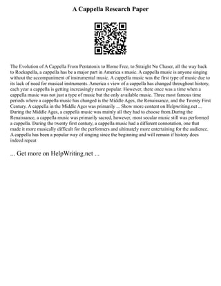 A Cappella Research Paper
The Evolution of A Cappella From Pentatonix to Home Free, to Straight No Chaser, all the way back
to Rockapella, a cappella has be a major part in America s music. A cappella music is anyone singing
without the accompaniment of instrumental music. A cappella music was the first type of music due to
its lack of need for musical instruments. America s view of a cappella has changed throughout history,
each year a cappella is getting increasingly more popular. However, there once was a time when a
cappella music was not just a type of music but the only available music. Three most famous time
periods where a cappella music has changed is the Middle Ages, the Renaissance, and the Twenty First
Century. A cappella in the Middle Ages was primarily ... Show more content on Helpwriting.net ...
During the Middle Ages, a cappella music was mainly all they had to choose from.During the
Renaissance, a cappella music was primarily sacred, however, most secular music still was performed
a cappella. During the twenty first century, a cappella music had a different connotation, one that
made it more musically difficult for the performers and ultimately more entertaining for the audience.
A cappella has been a popular way of singing since the beginning and will remain if history does
indeed repeat
... Get more on HelpWriting.net ...
 