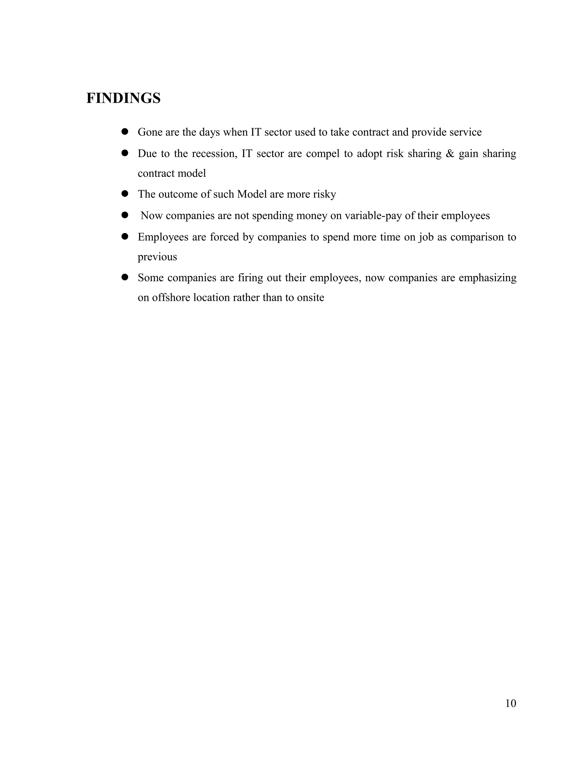 FINDINGS
 Gone are the days when IT sector used to take contract and provide service
 Due to the recession, IT sector are compel to adopt risk sharing & gain sharing
contract model
 The outcome of such Model are more risky
 Now companies are not spending money on variable-pay of their employees
 Employees are forced by companies to spend more time on job as comparison to
previous
 Some companies are firing out their employees, now companies are emphasizing
on offshore location rather than to onsite
10
 
