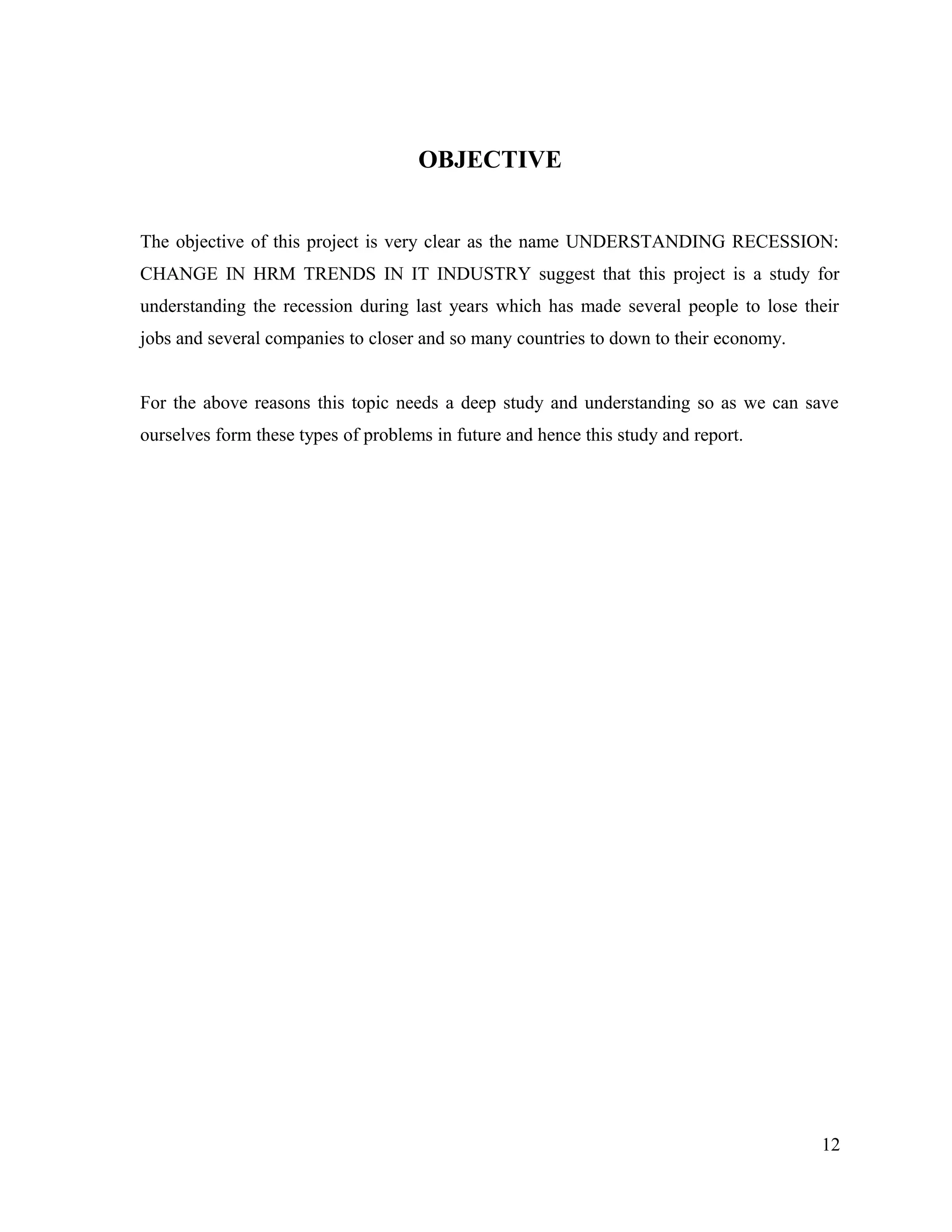 OBJECTIVE
The objective of this project is very clear as the name UNDERSTANDING RECESSION:
CHANGE IN HRM TRENDS IN IT INDUSTRY suggest that this project is a study for
understanding the recession during last years which has made several people to lose their
jobs and several companies to closer and so many countries to down to their economy.
For the above reasons this topic needs a deep study and understanding so as we can save
ourselves form these types of problems in future and hence this study and report.
12
 