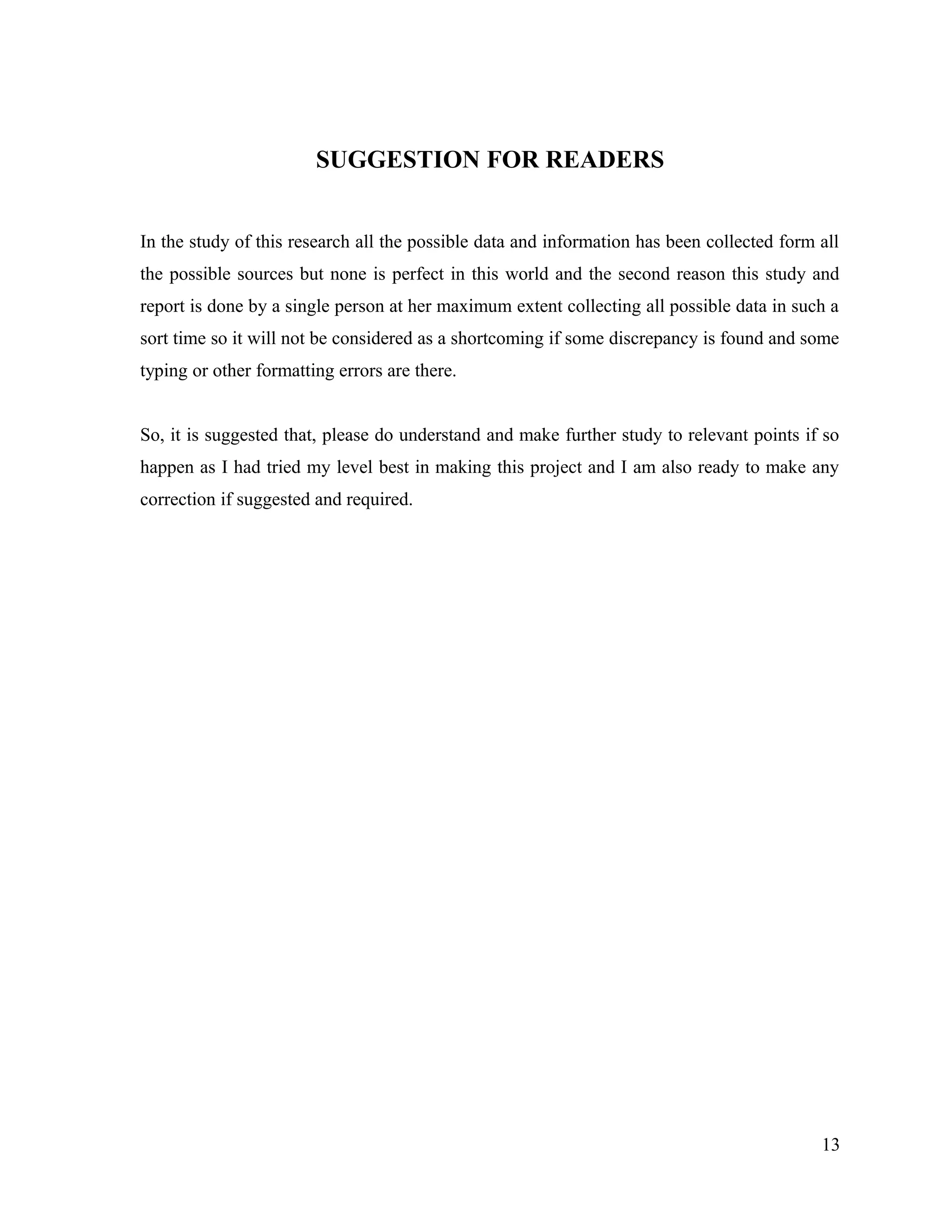 SUGGESTION FOR READERS
In the study of this research all the possible data and information has been collected form all
the possible sources but none is perfect in this world and the second reason this study and
report is done by a single person at her maximum extent collecting all possible data in such a
sort time so it will not be considered as a shortcoming if some discrepancy is found and some
typing or other formatting errors are there.
So, it is suggested that, please do understand and make further study to relevant points if so
happen as I had tried my level best in making this project and I am also ready to make any
correction if suggested and required.
13
 