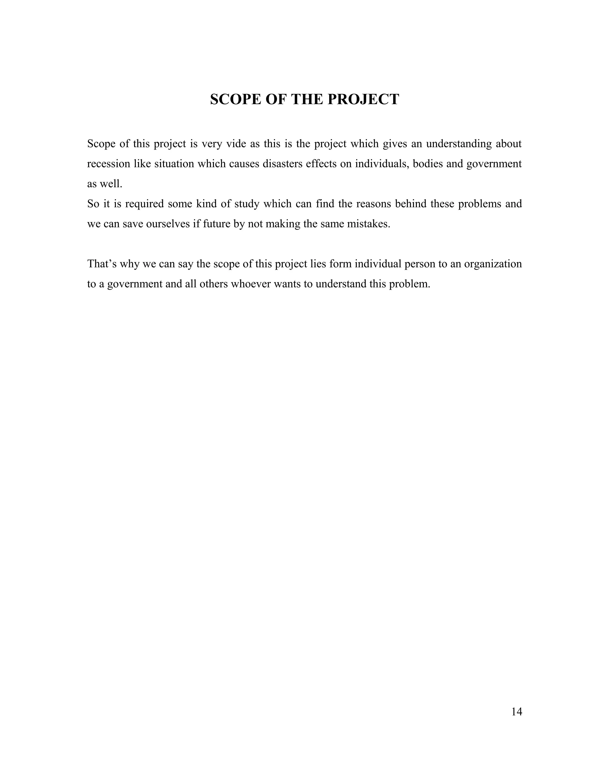 SCOPE OF THE PROJECT
Scope of this project is very vide as this is the project which gives an understanding about
recession like situation which causes disasters effects on individuals, bodies and government
as well.
So it is required some kind of study which can find the reasons behind these problems and
we can save ourselves if future by not making the same mistakes.
That’s why we can say the scope of this project lies form individual person to an organization
to a government and all others whoever wants to understand this problem.
14
 
