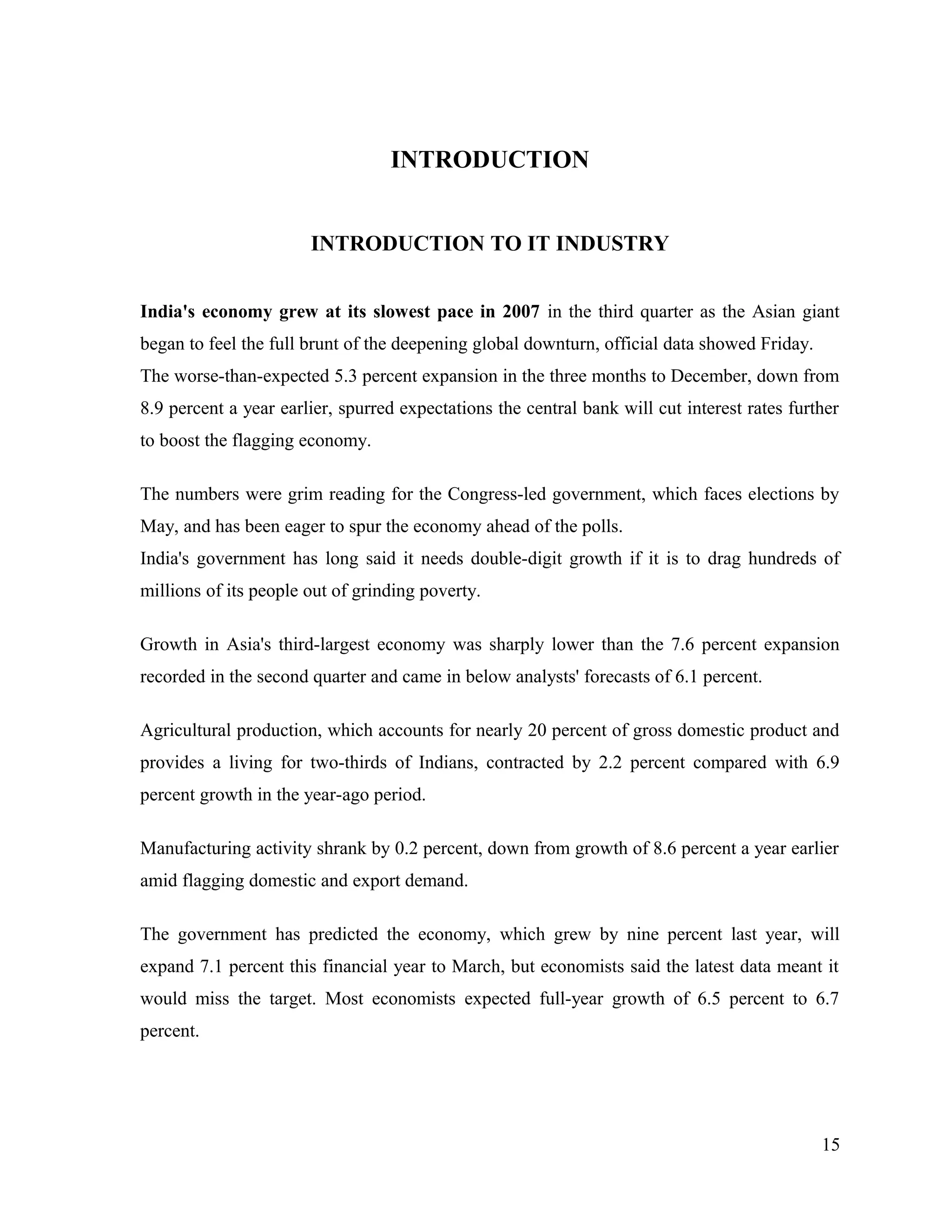 INTRODUCTION
INTRODUCTION TO IT INDUSTRY
India's economy grew at its slowest pace in 2007 in the third quarter as the Asian giant
began to feel the full brunt of the deepening global downturn, official data showed Friday.
The worse-than-expected 5.3 percent expansion in the three months to December, down from
8.9 percent a year earlier, spurred expectations the central bank will cut interest rates further
to boost the flagging economy.
The numbers were grim reading for the Congress-led government, which faces elections by
May, and has been eager to spur the economy ahead of the polls.
India's government has long said it needs double-digit growth if it is to drag hundreds of
millions of its people out of grinding poverty.
Growth in Asia's third-largest economy was sharply lower than the 7.6 percent expansion
recorded in the second quarter and came in below analysts' forecasts of 6.1 percent.
Agricultural production, which accounts for nearly 20 percent of gross domestic product and
provides a living for two-thirds of Indians, contracted by 2.2 percent compared with 6.9
percent growth in the year-ago period.
Manufacturing activity shrank by 0.2 percent, down from growth of 8.6 percent a year earlier
amid flagging domestic and export demand.
The government has predicted the economy, which grew by nine percent last year, will
expand 7.1 percent this financial year to March, but economists said the latest data meant it
would miss the target. Most economists expected full-year growth of 6.5 percent to 6.7
percent.
15
 