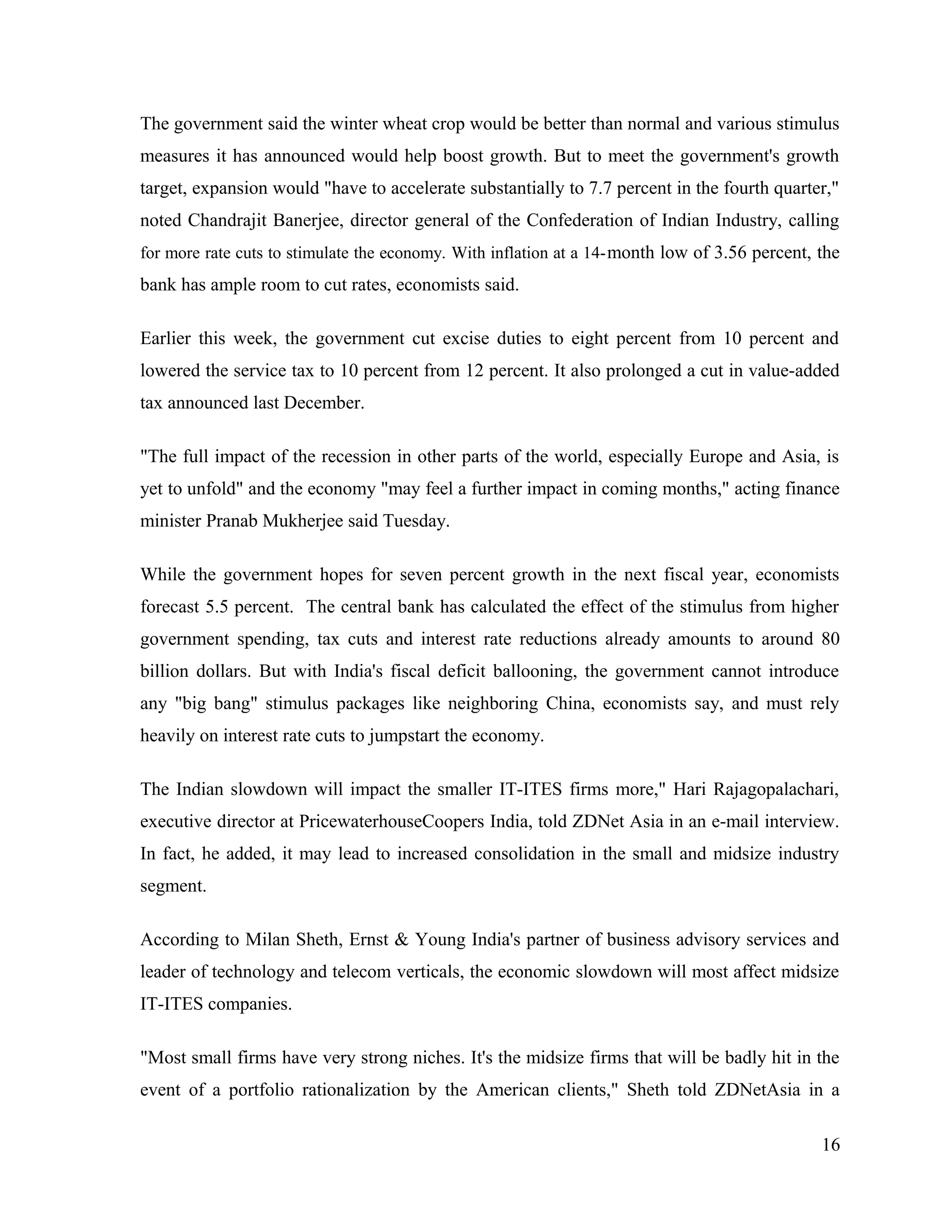 The government said the winter wheat crop would be better than normal and various stimulus
measures it has announced would help boost growth. But to meet the government's growth
target, expansion would "have to accelerate substantially to 7.7 percent in the fourth quarter,"
noted Chandrajit Banerjee, director general of the Confederation of Indian Industry, calling
for more rate cuts to stimulate the economy. With inflation at a 14-month low of 3.56 percent, the
bank has ample room to cut rates, economists said.
Earlier this week, the government cut excise duties to eight percent from 10 percent and
lowered the service tax to 10 percent from 12 percent. It also prolonged a cut in value-added
tax announced last December.
"The full impact of the recession in other parts of the world, especially Europe and Asia, is
yet to unfold" and the economy "may feel a further impact in coming months," acting finance
minister Pranab Mukherjee said Tuesday.
While the government hopes for seven percent growth in the next fiscal year, economists
forecast 5.5 percent. The central bank has calculated the effect of the stimulus from higher
government spending, tax cuts and interest rate reductions already amounts to around 80
billion dollars. But with India's fiscal deficit ballooning, the government cannot introduce
any "big bang" stimulus packages like neighboring China, economists say, and must rely
heavily on interest rate cuts to jumpstart the economy.
The Indian slowdown will impact the smaller IT-ITES firms more," Hari Rajagopalachari,
executive director at PricewaterhouseCoopers India, told ZDNet Asia in an e-mail interview.
In fact, he added, it may lead to increased consolidation in the small and midsize industry
segment.
According to Milan Sheth, Ernst & Young India's partner of business advisory services and
leader of technology and telecom verticals, the economic slowdown will most affect midsize
IT-ITES companies.
"Most small firms have very strong niches. It's the midsize firms that will be badly hit in the
event of a portfolio rationalization by the American clients," Sheth told ZDNetAsia in a
16
 