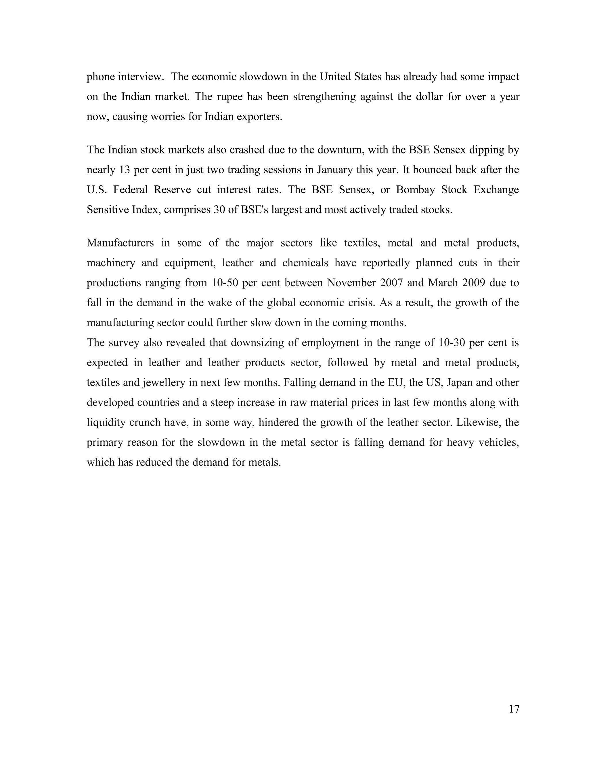 phone interview. The economic slowdown in the United States has already had some impact
on the Indian market. The rupee has been strengthening against the dollar for over a year
now, causing worries for Indian exporters.
The Indian stock markets also crashed due to the downturn, with the BSE Sensex dipping by
nearly 13 per cent in just two trading sessions in January this year. It bounced back after the
U.S. Federal Reserve cut interest rates. The BSE Sensex, or Bombay Stock Exchange
Sensitive Index, comprises 30 of BSE's largest and most actively traded stocks.
Manufacturers in some of the major sectors like textiles, metal and metal products,
machinery and equipment, leather and chemicals have reportedly planned cuts in their
productions ranging from 10-50 per cent between November 2007 and March 2009 due to
fall in the demand in the wake of the global economic crisis. As a result, the growth of the
manufacturing sector could further slow down in the coming months.
The survey also revealed that downsizing of employment in the range of 10-30 per cent is
expected in leather and leather products sector, followed by metal and metal products,
textiles and jewellery in next few months. Falling demand in the EU, the US, Japan and other
developed countries and a steep increase in raw material prices in last few months along with
liquidity crunch have, in some way, hindered the growth of the leather sector. Likewise, the
primary reason for the slowdown in the metal sector is falling demand for heavy vehicles,
which has reduced the demand for metals.
17
 