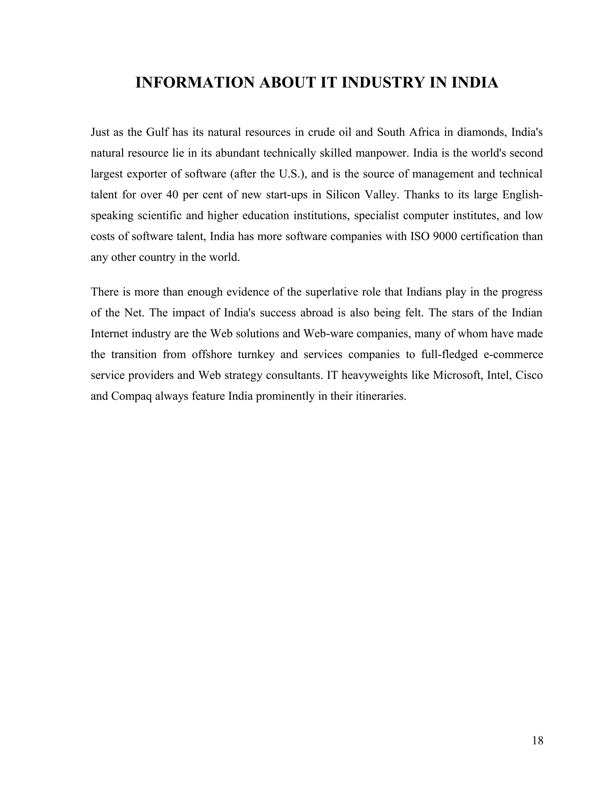 INFORMATION ABOUT IT INDUSTRY IN INDIA
Just as the Gulf has its natural resources in crude oil and South Africa in diamonds, India's
natural resource lie in its abundant technically skilled manpower. India is the world's second
largest exporter of software (after the U.S.), and is the source of management and technical
talent for over 40 per cent of new start-ups in Silicon Valley. Thanks to its large English-
speaking scientific and higher education institutions, specialist computer institutes, and low
costs of software talent, India has more software companies with ISO 9000 certification than
any other country in the world.
There is more than enough evidence of the superlative role that Indians play in the progress
of the Net. The impact of India's success abroad is also being felt. The stars of the Indian
Internet industry are the Web solutions and Web-ware companies, many of whom have made
the transition from offshore turnkey and services companies to full-fledged e-commerce
service providers and Web strategy consultants. IT heavyweights like Microsoft, Intel, Cisco
and Compaq always feature India prominently in their itineraries.
18
 