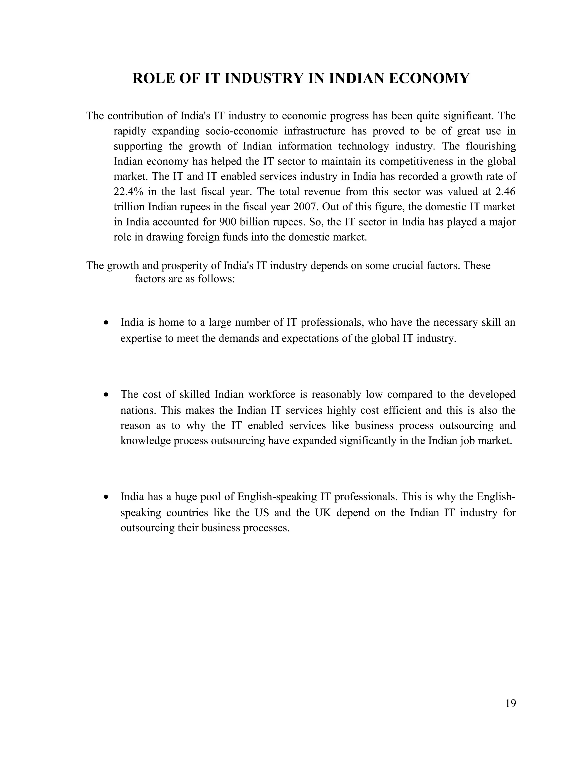 ROLE OF IT INDUSTRY IN INDIAN ECONOMY
The contribution of India's IT industry to economic progress has been quite significant. The
rapidly expanding socio-economic infrastructure has proved to be of great use in
supporting the growth of Indian information technology industry. The flourishing
Indian economy has helped the IT sector to maintain its competitiveness in the global
market. The IT and IT enabled services industry in India has recorded a growth rate of
22.4% in the last fiscal year. The total revenue from this sector was valued at 2.46
trillion Indian rupees in the fiscal year 2007. Out of this figure, the domestic IT market
in India accounted for 900 billion rupees. So, the IT sector in India has played a major
role in drawing foreign funds into the domestic market.
The growth and prosperity of India's IT industry depends on some crucial factors. These
factors are as follows:
• India is home to a large number of IT professionals, who have the necessary skill an
expertise to meet the demands and expectations of the global IT industry.
• The cost of skilled Indian workforce is reasonably low compared to the developed
nations. This makes the Indian IT services highly cost efficient and this is also the
reason as to why the IT enabled services like business process outsourcing and
knowledge process outsourcing have expanded significantly in the Indian job market.
• India has a huge pool of English-speaking IT professionals. This is why the English-
speaking countries like the US and the UK depend on the Indian IT industry for
outsourcing their business processes.
19
 