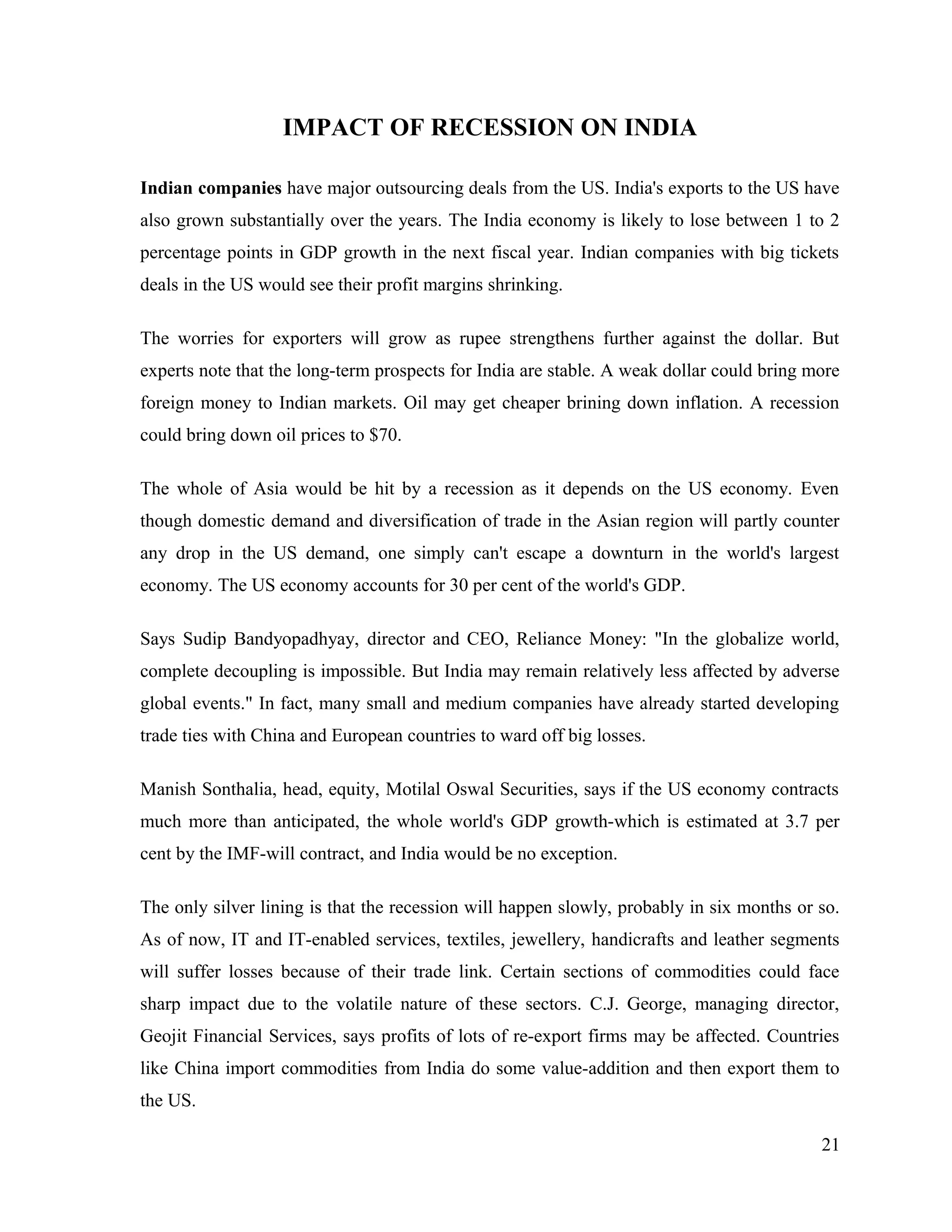 IMPACT OF RECESSION ON INDIA
Indian companies have major outsourcing deals from the US. India's exports to the US have
also grown substantially over the years. The India economy is likely to lose between 1 to 2
percentage points in GDP growth in the next fiscal year. Indian companies with big tickets
deals in the US would see their profit margins shrinking.
The worries for exporters will grow as rupee strengthens further against the dollar. But
experts note that the long-term prospects for India are stable. A weak dollar could bring more
foreign money to Indian markets. Oil may get cheaper brining down inflation. A recession
could bring down oil prices to $70.
The whole of Asia would be hit by a recession as it depends on the US economy. Even
though domestic demand and diversification of trade in the Asian region will partly counter
any drop in the US demand, one simply can't escape a downturn in the world's largest
economy. The US economy accounts for 30 per cent of the world's GDP.
Says Sudip Bandyopadhyay, director and CEO, Reliance Money: "In the globalize world,
complete decoupling is impossible. But India may remain relatively less affected by adverse
global events." In fact, many small and medium companies have already started developing
trade ties with China and European countries to ward off big losses.
Manish Sonthalia, head, equity, Motilal Oswal Securities, says if the US economy contracts
much more than anticipated, the whole world's GDP growth-which is estimated at 3.7 per
cent by the IMF-will contract, and India would be no exception.
The only silver lining is that the recession will happen slowly, probably in six months or so.
As of now, IT and IT-enabled services, textiles, jewellery, handicrafts and leather segments
will suffer losses because of their trade link. Certain sections of commodities could face
sharp impact due to the volatile nature of these sectors. C.J. George, managing director,
Geojit Financial Services, says profits of lots of re-export firms may be affected. Countries
like China import commodities from India do some value-addition and then export them to
the US.
21
 