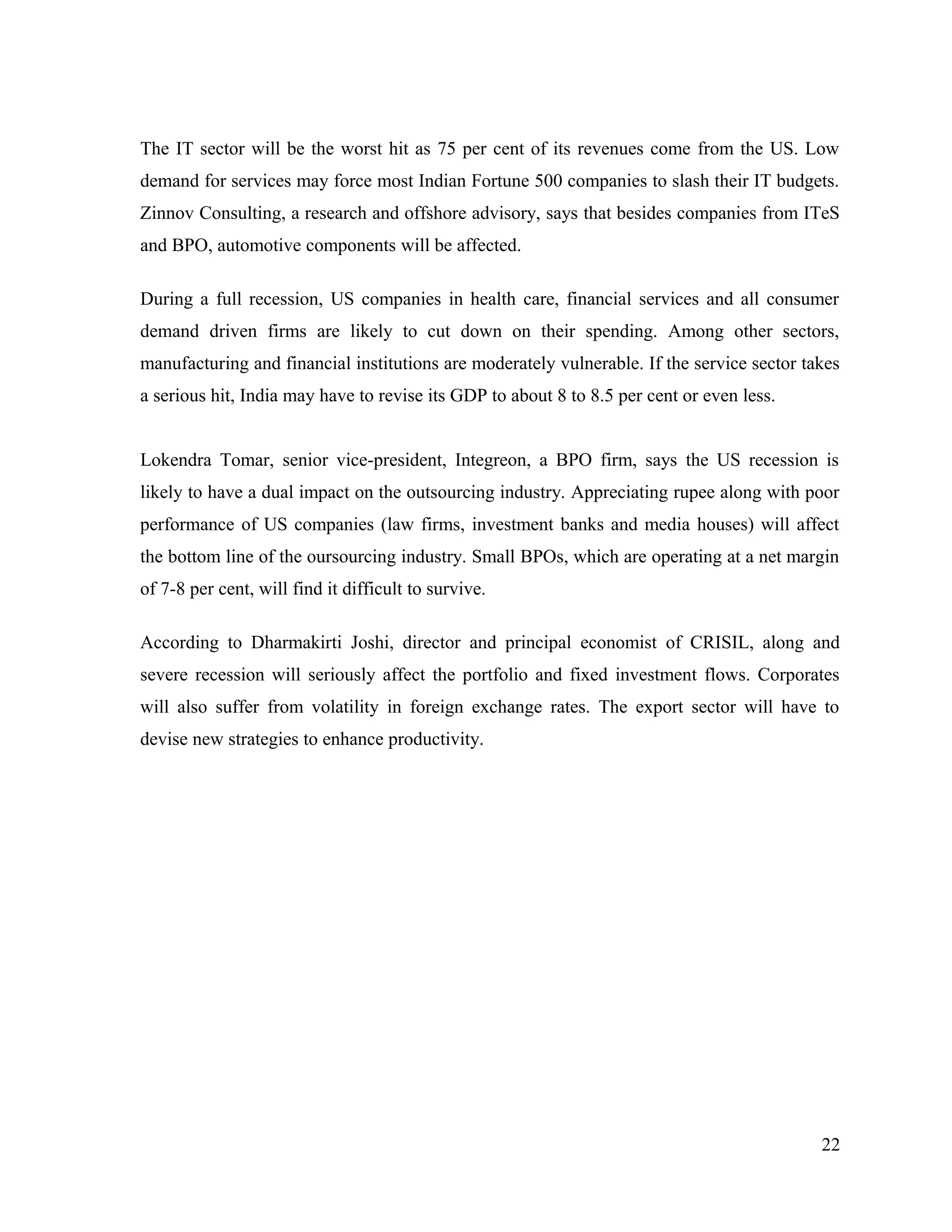 The IT sector will be the worst hit as 75 per cent of its revenues come from the US. Low
demand for services may force most Indian Fortune 500 companies to slash their IT budgets.
Zinnov Consulting, a research and offshore advisory, says that besides companies from ITeS
and BPO, automotive components will be affected.
During a full recession, US companies in health care, financial services and all consumer
demand driven firms are likely to cut down on their spending. Among other sectors,
manufacturing and financial institutions are moderately vulnerable. If the service sector takes
a serious hit, India may have to revise its GDP to about 8 to 8.5 per cent or even less.
Lokendra Tomar, senior vice-president, Integreon, a BPO firm, says the US recession is
likely to have a dual impact on the outsourcing industry. Appreciating rupee along with poor
performance of US companies (law firms, investment banks and media houses) will affect
the bottom line of the oursourcing industry. Small BPOs, which are operating at a net margin
of 7-8 per cent, will find it difficult to survive.
According to Dharmakirti Joshi, director and principal economist of CRISIL, along and
severe recession will seriously affect the portfolio and fixed investment flows. Corporates
will also suffer from volatility in foreign exchange rates. The export sector will have to
devise new strategies to enhance productivity.
22
 