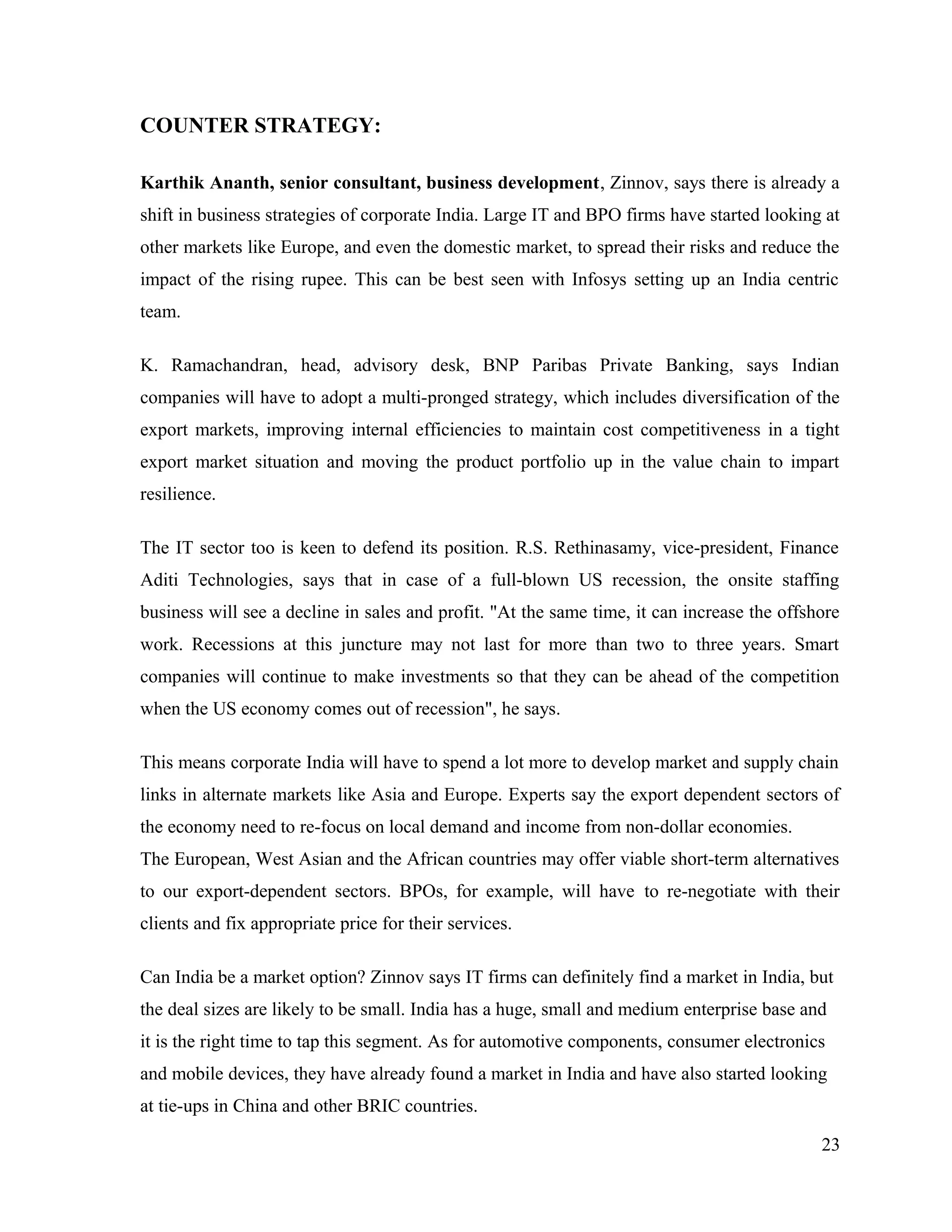 COUNTER STRATEGY:
Karthik Ananth, senior consultant, business development, Zinnov, says there is already a
shift in business strategies of corporate India. Large IT and BPO firms have started looking at
other markets like Europe, and even the domestic market, to spread their risks and reduce the
impact of the rising rupee. This can be best seen with Infosys setting up an India centric
team.
K. Ramachandran, head, advisory desk, BNP Paribas Private Banking, says Indian
companies will have to adopt a multi-pronged strategy, which includes diversification of the
export markets, improving internal efficiencies to maintain cost competitiveness in a tight
export market situation and moving the product portfolio up in the value chain to impart
resilience.
The IT sector too is keen to defend its position. R.S. Rethinasamy, vice-president, Finance
Aditi Technologies, says that in case of a full-blown US recession, the onsite staffing
business will see a decline in sales and profit. "At the same time, it can increase the offshore
work. Recessions at this juncture may not last for more than two to three years. Smart
companies will continue to make investments so that they can be ahead of the competition
when the US economy comes out of recession", he says.
This means corporate India will have to spend a lot more to develop market and supply chain
links in alternate markets like Asia and Europe. Experts say the export dependent sectors of
the economy need to re-focus on local demand and income from non-dollar economies.
The European, West Asian and the African countries may offer viable short-term alternatives
to our export-dependent sectors. BPOs, for example, will have to re-negotiate with their
clients and fix appropriate price for their services.
Can India be a market option? Zinnov says IT firms can definitely find a market in India, but
the deal sizes are likely to be small. India has a huge, small and medium enterprise base and
it is the right time to tap this segment. As for automotive components, consumer electronics
and mobile devices, they have already found a market in India and have also started looking
at tie-ups in China and other BRIC countries.
23
 