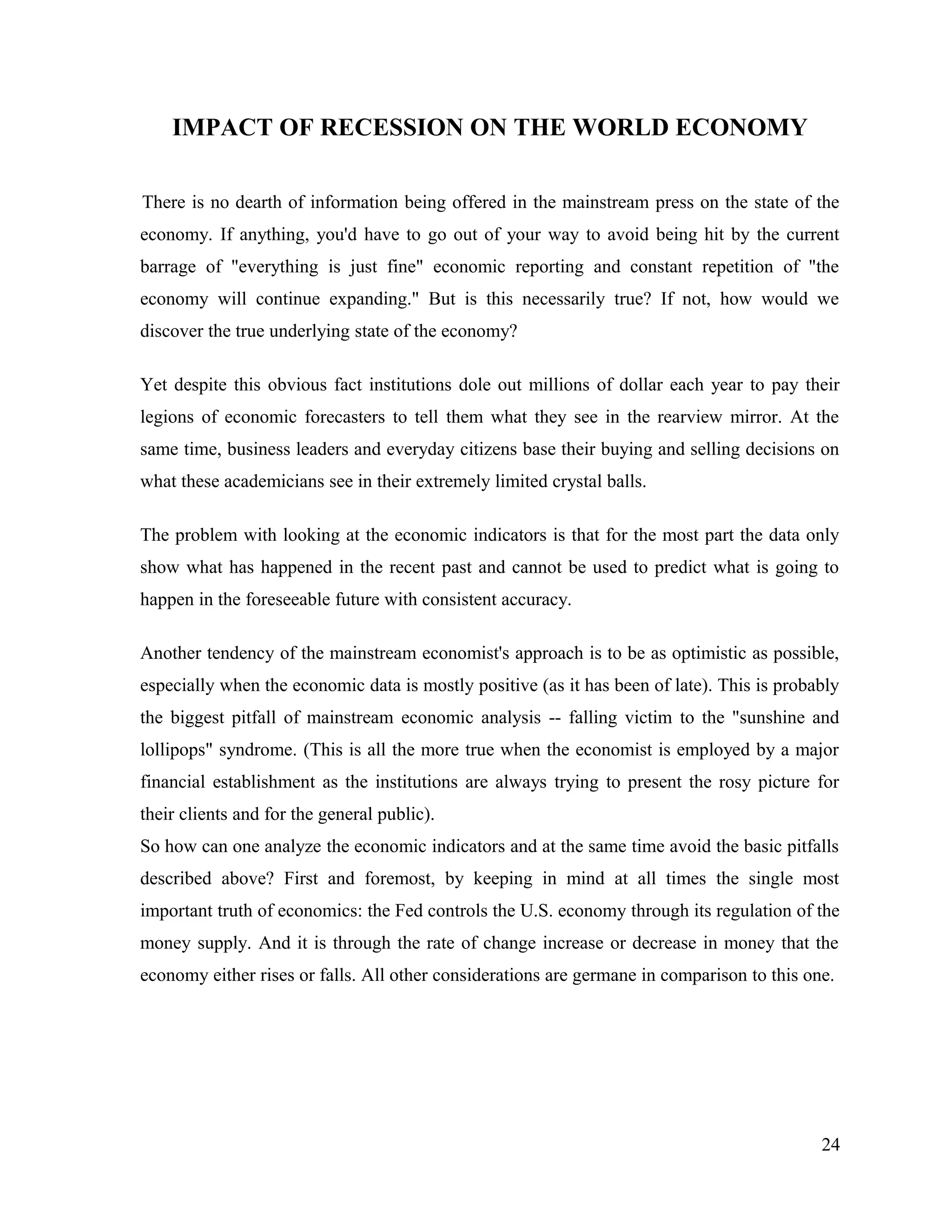 IMPACT OF RECESSION ON THE WORLD ECONOMY
There is no dearth of information being offered in the mainstream press on the state of the
economy. If anything, you'd have to go out of your way to avoid being hit by the current
barrage of "everything is just fine" economic reporting and constant repetition of "the
economy will continue expanding." But is this necessarily true? If not, how would we
discover the true underlying state of the economy?
Yet despite this obvious fact institutions dole out millions of dollar each year to pay their
legions of economic forecasters to tell them what they see in the rearview mirror. At the
same time, business leaders and everyday citizens base their buying and selling decisions on
what these academicians see in their extremely limited crystal balls.
The problem with looking at the economic indicators is that for the most part the data only
show what has happened in the recent past and cannot be used to predict what is going to
happen in the foreseeable future with consistent accuracy.
Another tendency of the mainstream economist's approach is to be as optimistic as possible,
especially when the economic data is mostly positive (as it has been of late). This is probably
the biggest pitfall of mainstream economic analysis -- falling victim to the "sunshine and
lollipops" syndrome. (This is all the more true when the economist is employed by a major
financial establishment as the institutions are always trying to present the rosy picture for
their clients and for the general public).
So how can one analyze the economic indicators and at the same time avoid the basic pitfalls
described above? First and foremost, by keeping in mind at all times the single most
important truth of economics: the Fed controls the U.S. economy through its regulation of the
money supply. And it is through the rate of change increase or decrease in money that the
economy either rises or falls. All other considerations are germane in comparison to this one.
24
 