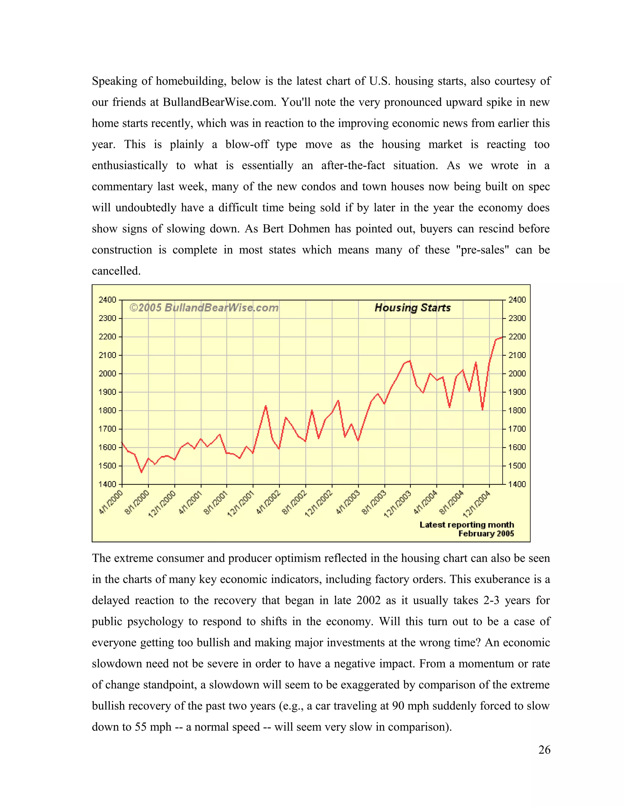 Speaking of homebuilding, below is the latest chart of U.S. housing starts, also courtesy of
our friends at BullandBearWise.com. You'll note the very pronounced upward spike in new
home starts recently, which was in reaction to the improving economic news from earlier this
year. This is plainly a blow-off type move as the housing market is reacting too
enthusiastically to what is essentially an after-the-fact situation. As we wrote in a
commentary last week, many of the new condos and town houses now being built on spec
will undoubtedly have a difficult time being sold if by later in the year the economy does
show signs of slowing down. As Bert Dohmen has pointed out, buyers can rescind before
construction is complete in most states which means many of these "pre-sales" can be
cancelled.
The extreme consumer and producer optimism reflected in the housing chart can also be seen
in the charts of many key economic indicators, including factory orders. This exuberance is a
delayed reaction to the recovery that began in late 2002 as it usually takes 2-3 years for
public psychology to respond to shifts in the economy. Will this turn out to be a case of
everyone getting too bullish and making major investments at the wrong time? An economic
slowdown need not be severe in order to have a negative impact. From a momentum or rate
of change standpoint, a slowdown will seem to be exaggerated by comparison of the extreme
bullish recovery of the past two years (e.g., a car traveling at 90 mph suddenly forced to slow
down to 55 mph -- a normal speed -- will seem very slow in comparison).
26
 
