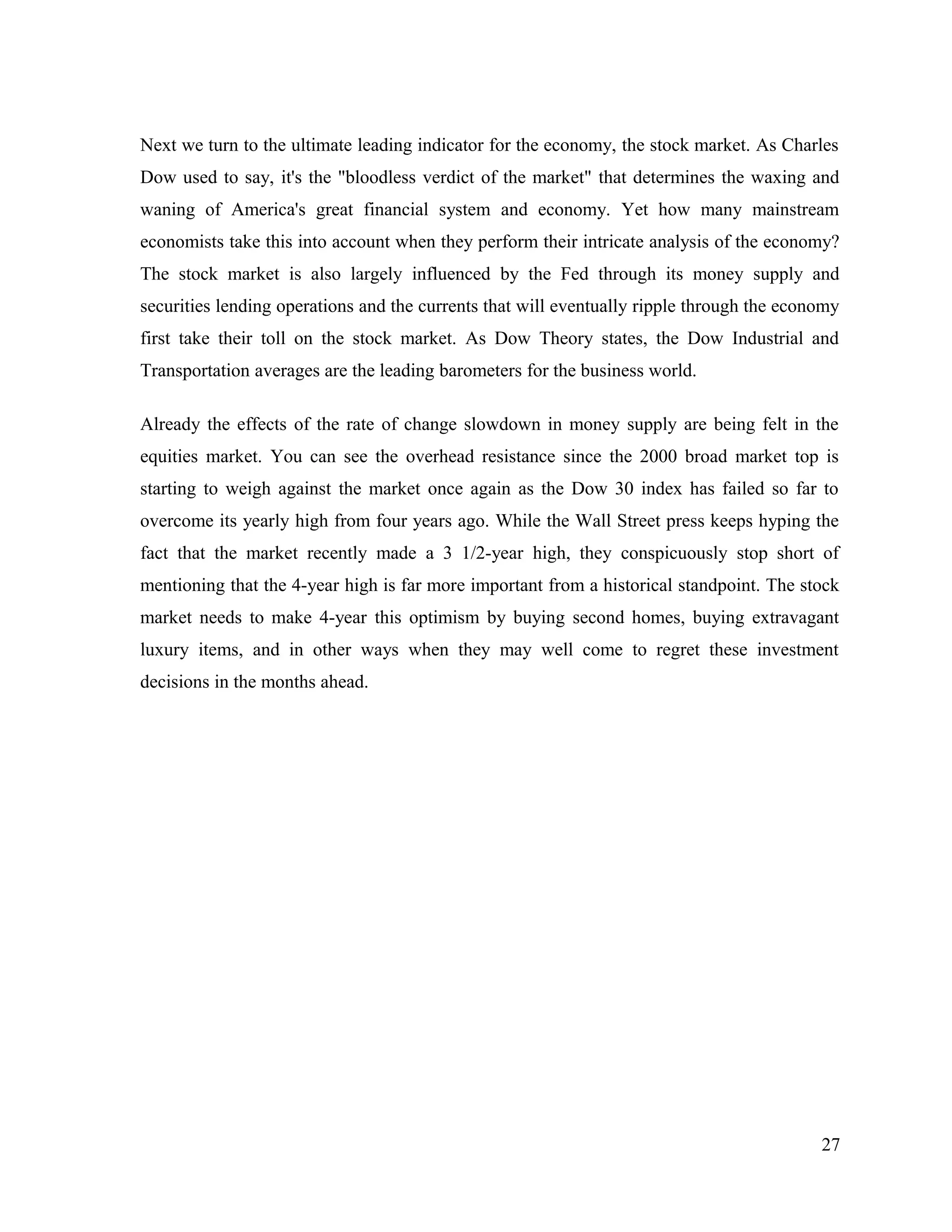Next we turn to the ultimate leading indicator for the economy, the stock market. As Charles
Dow used to say, it's the "bloodless verdict of the market" that determines the waxing and
waning of America's great financial system and economy. Yet how many mainstream
economists take this into account when they perform their intricate analysis of the economy?
The stock market is also largely influenced by the Fed through its money supply and
securities lending operations and the currents that will eventually ripple through the economy
first take their toll on the stock market. As Dow Theory states, the Dow Industrial and
Transportation averages are the leading barometers for the business world.
Already the effects of the rate of change slowdown in money supply are being felt in the
equities market. You can see the overhead resistance since the 2000 broad market top is
starting to weigh against the market once again as the Dow 30 index has failed so far to
overcome its yearly high from four years ago. While the Wall Street press keeps hyping the
fact that the market recently made a 3 1/2-year high, they conspicuously stop short of
mentioning that the 4-year high is far more important from a historical standpoint. The stock
market needs to make 4-year this optimism by buying second homes, buying extravagant
luxury items, and in other ways when they may well come to regret these investment
decisions in the months ahead.
27
 