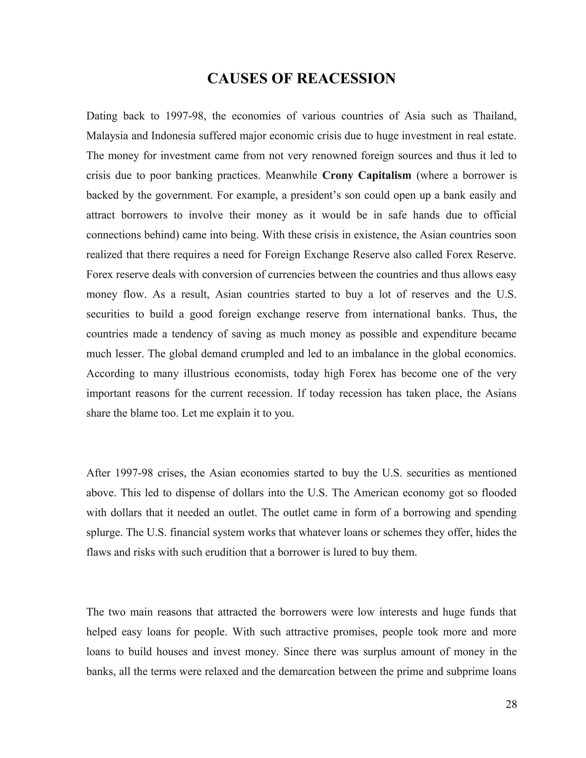 CAUSES OF REACESSION
Dating back to 1997-98, the economies of various countries of Asia such as Thailand,
Malaysia and Indonesia suffered major economic crisis due to huge investment in real estate.
The money for investment came from not very renowned foreign sources and thus it led to
crisis due to poor banking practices. Meanwhile Crony Capitalism (where a borrower is
backed by the government. For example, a president’s son could open up a bank easily and
attract borrowers to involve their money as it would be in safe hands due to official
connections behind) came into being. With these crisis in existence, the Asian countries soon
realized that there requires a need for Foreign Exchange Reserve also called Forex Reserve.
Forex reserve deals with conversion of currencies between the countries and thus allows easy
money flow. As a result, Asian countries started to buy a lot of reserves and the U.S.
securities to build a good foreign exchange reserve from international banks. Thus, the
countries made a tendency of saving as much money as possible and expenditure became
much lesser. The global demand crumpled and led to an imbalance in the global economics.
According to many illustrious economists, today high Forex has become one of the very
important reasons for the current recession. If today recession has taken place, the Asians
share the blame too. Let me explain it to you.
After 1997-98 crises, the Asian economies started to buy the U.S. securities as mentioned
above. This led to dispense of dollars into the U.S. The American economy got so flooded
with dollars that it needed an outlet. The outlet came in form of a borrowing and spending
splurge. The U.S. financial system works that whatever loans or schemes they offer, hides the
flaws and risks with such erudition that a borrower is lured to buy them.
The two main reasons that attracted the borrowers were low interests and huge funds that
helped easy loans for people. With such attractive promises, people took more and more
loans to build houses and invest money. Since there was surplus amount of money in the
banks, all the terms were relaxed and the demarcation between the prime and subprime loans
28
 