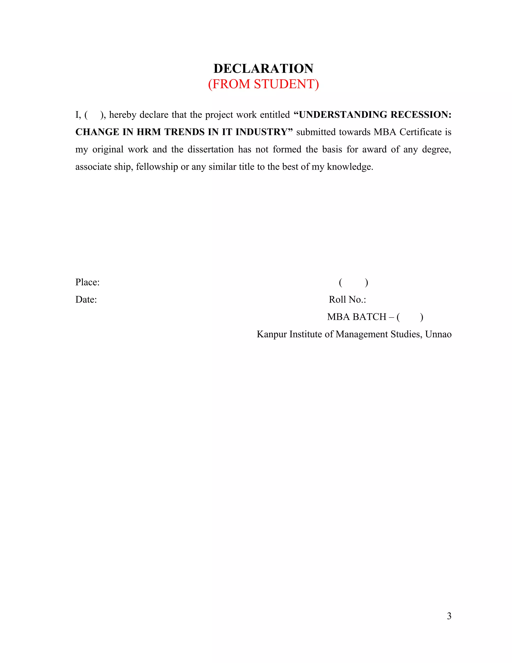 DECLARATION
(FROM STUDENT)
I, ( ), hereby declare that the project work entitled “UNDERSTANDING RECESSION:
CHANGE IN HRM TRENDS IN IT INDUSTRY” submitted towards MBA Certificate is
my original work and the dissertation has not formed the basis for award of any degree,
associate ship, fellowship or any similar title to the best of my knowledge.
Place: ( )
Date: Roll No.:
MBA BATCH – ( )
Kanpur Institute of Management Studies, Unnao
3
 