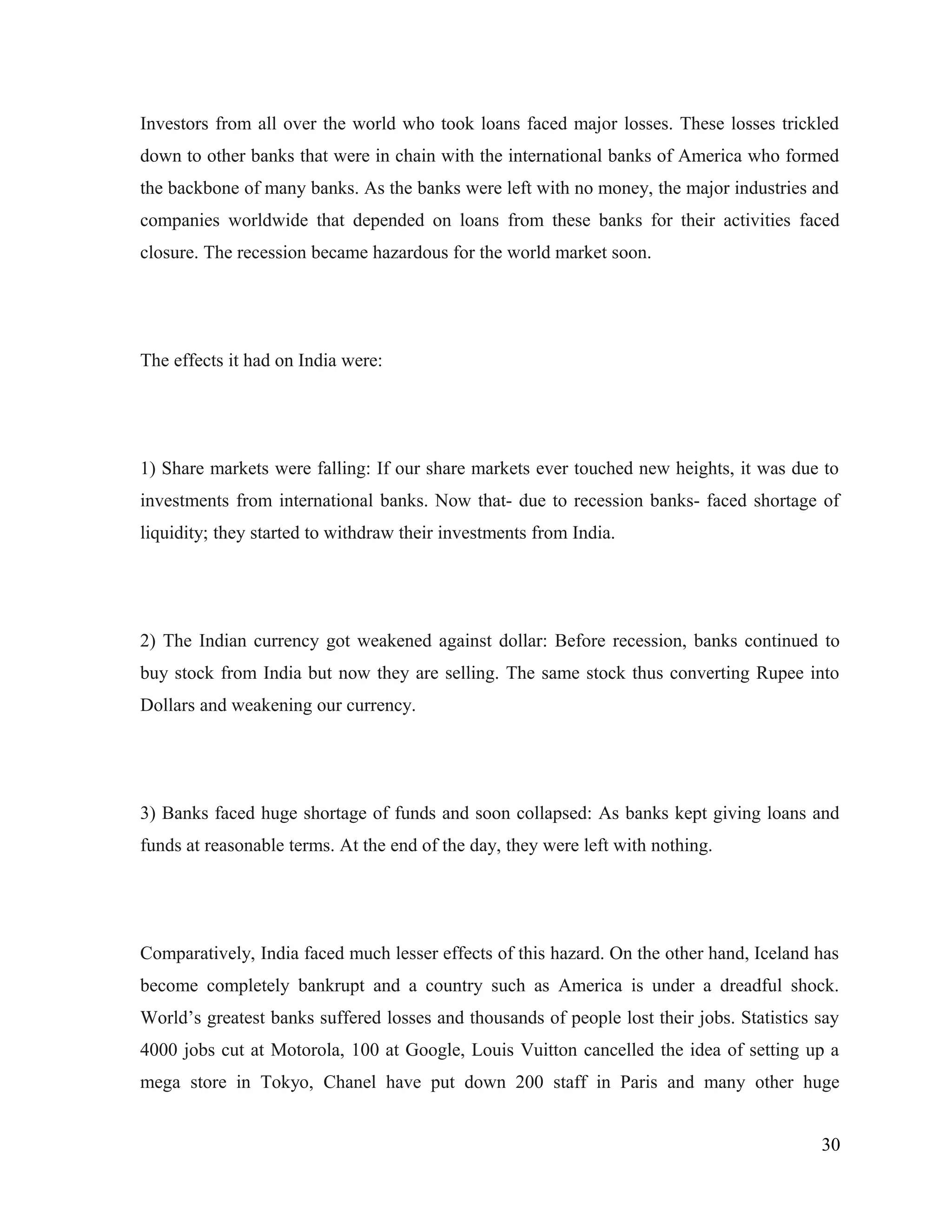 Investors from all over the world who took loans faced major losses. These losses trickled
down to other banks that were in chain with the international banks of America who formed
the backbone of many banks. As the banks were left with no money, the major industries and
companies worldwide that depended on loans from these banks for their activities faced
closure. The recession became hazardous for the world market soon.
The effects it had on India were:
1) Share markets were falling: If our share markets ever touched new heights, it was due to
investments from international banks. Now that- due to recession banks- faced shortage of
liquidity; they started to withdraw their investments from India.
2) The Indian currency got weakened against dollar: Before recession, banks continued to
buy stock from India but now they are selling. The same stock thus converting Rupee into
Dollars and weakening our currency.
3) Banks faced huge shortage of funds and soon collapsed: As banks kept giving loans and
funds at reasonable terms. At the end of the day, they were left with nothing.
Comparatively, India faced much lesser effects of this hazard. On the other hand, Iceland has
become completely bankrupt and a country such as America is under a dreadful shock.
World’s greatest banks suffered losses and thousands of people lost their jobs. Statistics say
4000 jobs cut at Motorola, 100 at Google, Louis Vuitton cancelled the idea of setting up a
mega store in Tokyo, Chanel have put down 200 staff in Paris and many other huge
30
 