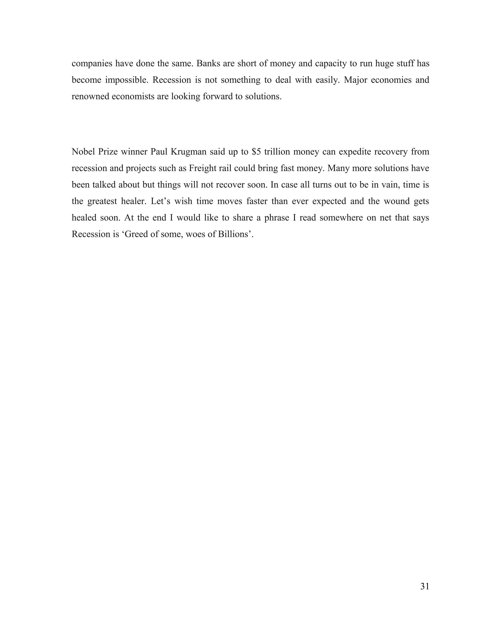 companies have done the same. Banks are short of money and capacity to run huge stuff has
become impossible. Recession is not something to deal with easily. Major economies and
renowned economists are looking forward to solutions.
Nobel Prize winner Paul Krugman said up to $5 trillion money can expedite recovery from
recession and projects such as Freight rail could bring fast money. Many more solutions have
been talked about but things will not recover soon. In case all turns out to be in vain, time is
the greatest healer. Let’s wish time moves faster than ever expected and the wound gets
healed soon. At the end I would like to share a phrase I read somewhere on net that says
Recession is ‘Greed of some, woes of Billions’.
31
 