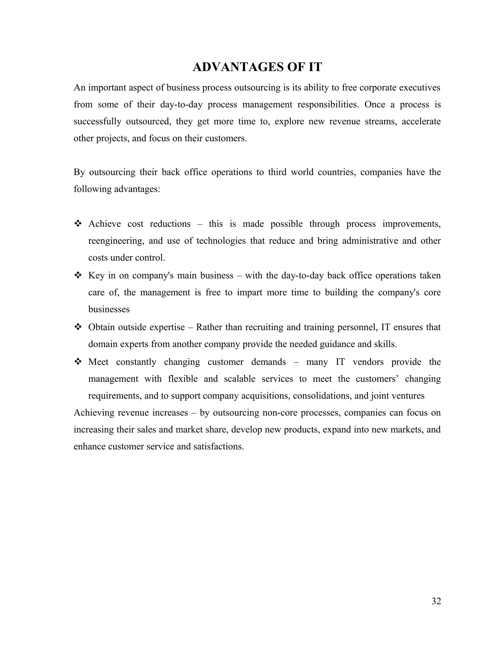 ADVANTAGES OF IT
An important aspect of business process outsourcing is its ability to free corporate executives
from some of their day-to-day process management responsibilities. Once a process is
successfully outsourced, they get more time to, explore new revenue streams, accelerate
other projects, and focus on their customers.
By outsourcing their back office operations to third world countries, companies have the
following advantages:
 Achieve cost reductions – this is made possible through process improvements,
reengineering, and use of technologies that reduce and bring administrative and other
costs under control.
 Key in on company's main business – with the day-to-day back office operations taken
care of, the management is free to impart more time to building the company's core
businesses
 Obtain outside expertise – Rather than recruiting and training personnel, IT ensures that
domain experts from another company provide the needed guidance and skills.
 Meet constantly changing customer demands – many IT vendors provide the
management with flexible and scalable services to meet the customers’ changing
requirements, and to support company acquisitions, consolidations, and joint ventures
Achieving revenue increases – by outsourcing non-core processes, companies can focus on
increasing their sales and market share, develop new products, expand into new markets, and
enhance customer service and satisfactions.
32
 