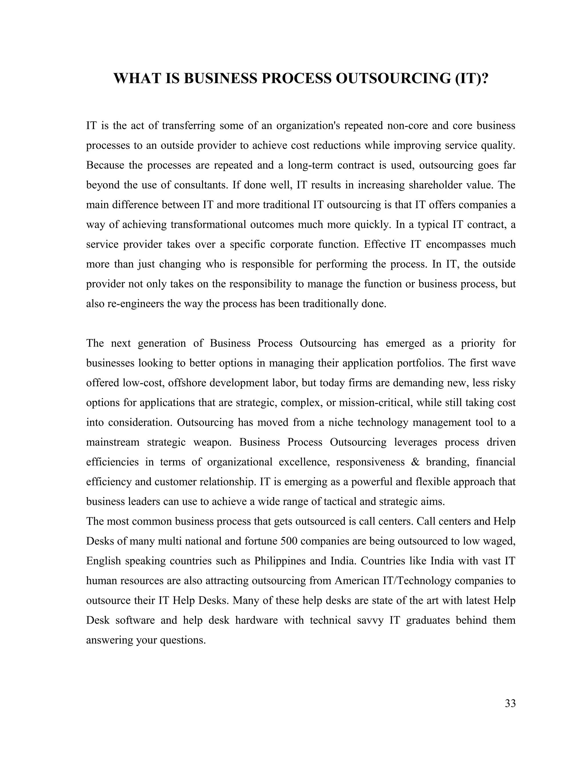 WHAT IS BUSINESS PROCESS OUTSOURCING (IT)?
IT is the act of transferring some of an organization's repeated non-core and core business
processes to an outside provider to achieve cost reductions while improving service quality.
Because the processes are repeated and a long-term contract is used, outsourcing goes far
beyond the use of consultants. If done well, IT results in increasing shareholder value. The
main difference between IT and more traditional IT outsourcing is that IT offers companies a
way of achieving transformational outcomes much more quickly. In a typical IT contract, a
service provider takes over a specific corporate function. Effective IT encompasses much
more than just changing who is responsible for performing the process. In IT, the outside
provider not only takes on the responsibility to manage the function or business process, but
also re-engineers the way the process has been traditionally done.
The next generation of Business Process Outsourcing has emerged as a priority for
businesses looking to better options in managing their application portfolios. The first wave
offered low-cost, offshore development labor, but today firms are demanding new, less risky
options for applications that are strategic, complex, or mission-critical, while still taking cost
into consideration. Outsourcing has moved from a niche technology management tool to a
mainstream strategic weapon. Business Process Outsourcing leverages process driven
efficiencies in terms of organizational excellence, responsiveness & branding, financial
efficiency and customer relationship. IT is emerging as a powerful and flexible approach that
business leaders can use to achieve a wide range of tactical and strategic aims.
The most common business process that gets outsourced is call centers. Call centers and Help
Desks of many multi national and fortune 500 companies are being outsourced to low waged,
English speaking countries such as Philippines and India. Countries like India with vast IT
human resources are also attracting outsourcing from American IT/Technology companies to
outsource their IT Help Desks. Many of these help desks are state of the art with latest Help
Desk software and help desk hardware with technical savvy IT graduates behind them
answering your questions.
33
 